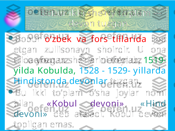 
Bobur ik k i she’riy  t o‘plam — 
dev on t uzgan. 

Bobur  o‘zbek   v a  fors  t illarida  ijod 
etgan  zullisonayn  shoirdir.  U  ona 
tilida yozgan she’rlarini to‘plab,  1519- 
y ilda  Kobulda,  1528  -  1529-  y illarda 
Hindist onda dev onlar  tuzgan. 

Bu  ikki  to‘plam  o‘sha  joylar  nomi 
bilan  « Kobul  dev oni» ,  « Hind 
dev oni»   deb  ataladi.  Kobul  devoni 
topilgan emas.         