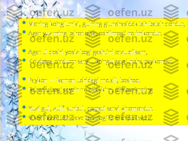 
Mening ko'nglumki, gulning g'unchasidek tah-batah qondur, 

Agar yuz ming bahor oisa, ochilmog'i ne imkondur.

Agar ul qoshi yosiz bog' gashtini orzu qilsam,

Ko'zimga o'qdumr sarv-u ko'ngulga g'uncha paykondur.

Paykon — kamon uchidagi metall, boshoq.

Bahor-u bog' sayrin ne qilaykim, dilsitonimning 

Yuzi gul, zulfi sunbul, qomati sarvi xiromondur.

Visoli lazzatidin zavq topmog'liq erur dushvor...       