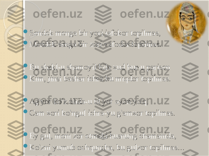 
Sendek menga bir yori jafokor topilmas, 

Mendek senga bir zori vafodor topilmas.

Bu shakl-u shamoyil bila xud hur-u parisen 

Kim, jinsi bashar ichra bu miqdor topilmas.

Ag'yor ko'z olida-u ul yor ayon yo'q,

Cam xori ko'ngul ichra-yu g'amxor topilmas.

Ey gul, meni zor etmaki husnung chamanida, 

Ko'zni yumub ochquncha, bu gulzor topilmas…       