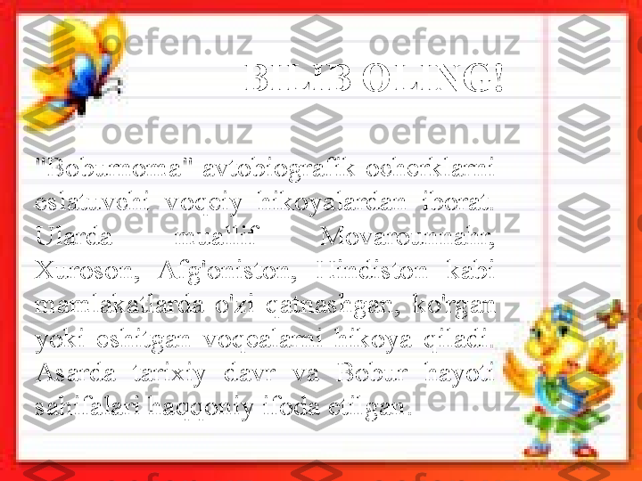 "Boburnoma"  avtobiografik  ocherklarni 
eslatuvchi  voqeiy  hikoyalardan  iborat. 
Ularda  muallif  Movarounnahr, 
Xuroson,  Afg'oniston,  Hindiston  kabi 
mamlakatlarda  o'zi  qatnashgan,   ko'rgan 
yoki  eshitgan  voqealarni  hikoya  qiladi. 
Asarda  tarixiy  davr  va  Bobur  hayoti 
sahifalari haqqoniy ifoda etil gan.  BILIB OLING!       