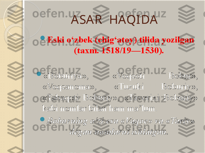 ASAR  HAQIDA 

Eski o‘zbek (chig‘atoy) tilida yozilgan 
(taxm. 1518/19—1530). 

«Boburiya»,  «Voqeoti  Bobur», 
«Voqeanoma»,  «Tuzuki  Boburiy», 
«Tabaqoti  Boburiy»,  «Tavorixi  Boburiy» 
kabi nomlar b ila n ham ma’lum. 

Boburning o‘zi esa «Vaqoe» va «Tarix» 
degan nomlarni ishlatgan.        