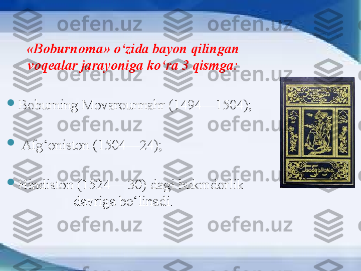 «B oburnoma » o‘zida bayon qilingan 
voqealar jarayoniga ko‘ra 3 qismga:

Boburning Movarounnahr (1494—1504) ;

  Afg‘oniston (1504—24) ;

Hindiston (1524— 30)   dagi hukmdorlik      
                 davriga bo‘linadi.        