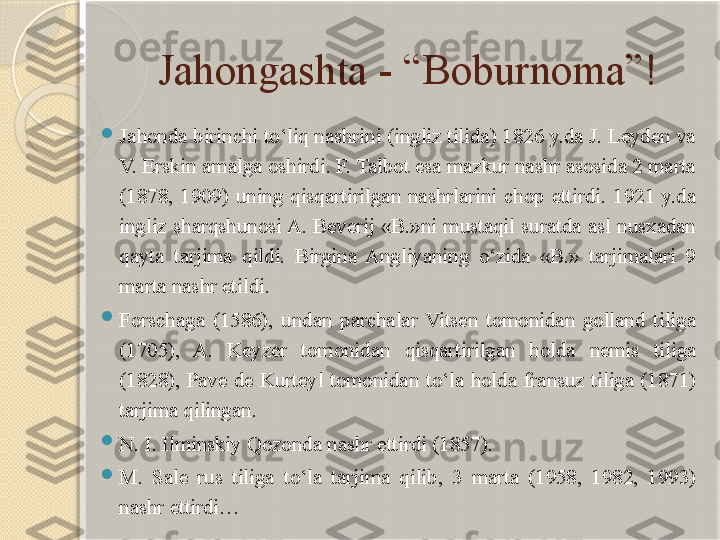 Jahongashta - “Boburnoma”!

J ahonda birinchi to‘liq nashrini (ingliz tilida) 1826 y.da J. Leyden va 
V. Erskin amalga oshirdi. F. Talbot esa mazkur nashr asosida 2 marta 
(1878,  1909)  uning  qisqartirilgan  nashrlarini  chop  ettirdi.  1921  y.da 
ingliz  sharqshunosi A.  Beverij  «B.»ni  mustaqil  suratda  asl  nusxadan 
qayta  tarjima  qildi.  Birgina  Angliyaning  o‘zida  «B.»  tarjimalari  9 
marta nashr etildi.

Forschaga  (1586),  undan  parchalar  Vitsen  tomonidan  golland  tiliga 
(1705),  A.  Keyzer  tomonidan  qisqartirilgan  holda  nemis  tiliga 
(1828),  Pave  de  Kurteyl  tomonidan  to‘la  holda  fransuz  tiliga  (1871) 
tarjima  qilingan.

N. I. Ilminskiy Qozonda nashr ettirdi (1857).

M.  Sale  rus  tiliga  to‘la  tarjima  qilib,  3  marta  (1958,  1982,  1993) 
nashr ettirdi…       