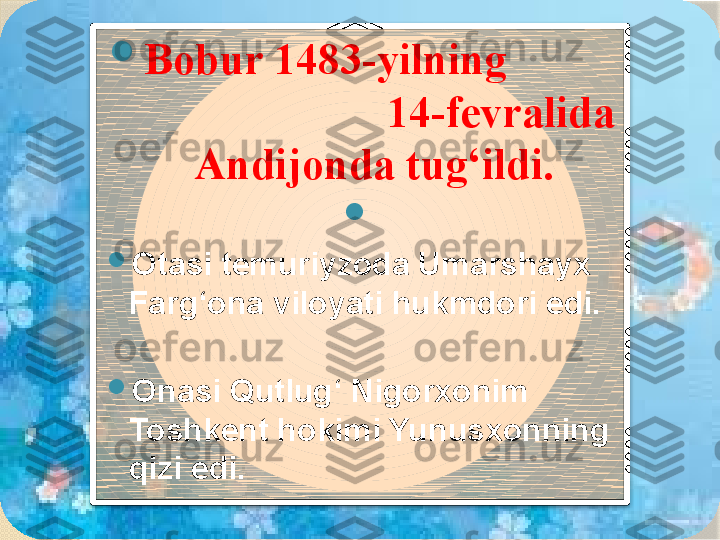 
Bobur 1483-yilning            
                        14-fevralida 
Andijonda tug‘ildi.

 

Otasi temuriyzoda Umarshayx 
Farg‘ona viloyati hukmdori edi. 

Onasi Qutlug‘ Nigorxonim 
Toshkent hokimi Yunusxonning 
qizi edi.        