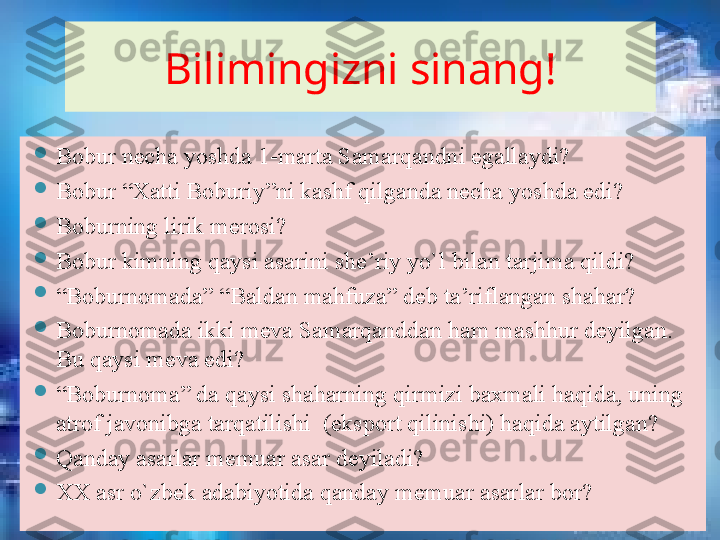 Bilimingizni sinang!

Bobur necha yoshda 1-marta Samarqandni egallaydi?

Bobur “Xatti Boburiy”ni kashf qilganda necha yoshda edi? 

Boburning lirik merosi?

Bobur kimning qaysi asarini she’riy yo`l bilan tarjima qildi?       

“ Boburnomada” “Baldan mahfuza” deb ta’riflangan shahar?       

Boburnomada ikki meva Samarqanddan ham mashhur deyilgan. 
Bu qaysi meva edi?

“ Boburnoma” da qaysi shaharning qirmizi baxmali haqida, uning 
atrof javonibga tarqatilishi  (eksport qilinishi) haqida aytilgan? 

Qanday asarlar memuar asar deyiladi?

XX asr o`zbek adabiyotida qanday memuar asarlar bor?       