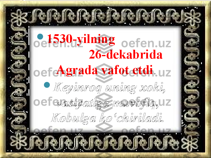 
1530-yilning                    
            26-dekabrida 
Agrada vafot etdi . 

Keyinroq uning xoki, 
vasiyatiga muvofiq, 
Kobulga ko‘chiriladi.       