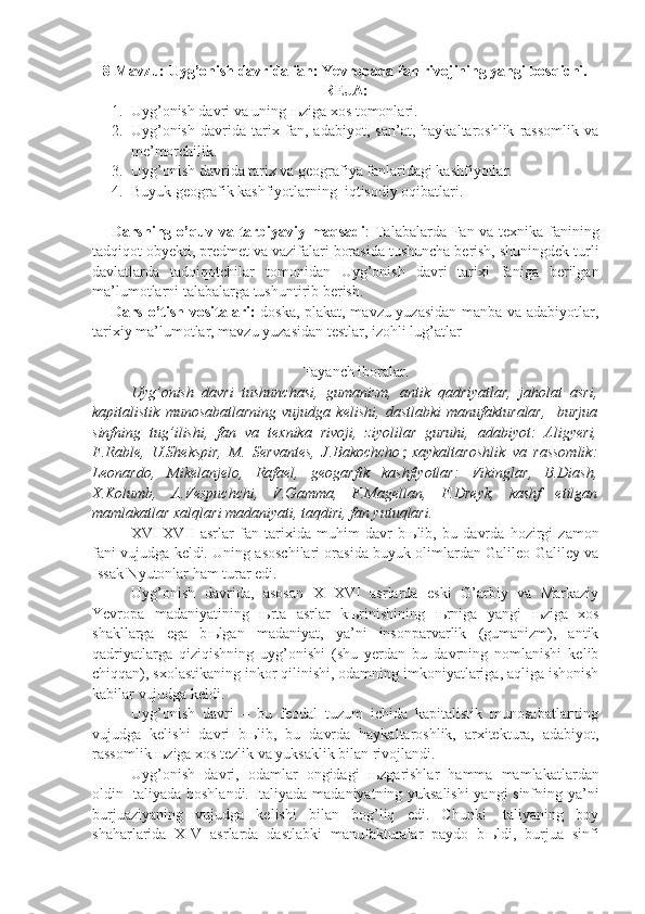 8- Mavzu:   Uyg’onish davrida fan: Yevropada fan rivojining yangi bosqichi .
REJA:
1. Uyg’onish davri va uning  њ ziga xos tomonlari.
2. Uyg’onish   davrida   tarix   fan,   adabiyot,   san’at,   haykaltaroshlik   rassomlik   va
me’morchilik.
3. Uyg’onish davrida tarix va geografiya fanlaridagi kashfiyotlar.
4. Buyuk geografik kashfiyotlarning  iqtisodiy oqibatlari.
Darsning o’quv va tarbiyaviy maqsadi : Talabalarda Fan va texnika fanining
tadqiqot obyekti, predmet va vazifalari borasida tushuncha berish, shuningdek turli
davlatlarda   tadqiqotchilar   tomonidan   Uyg’onish   davri   tarixi   faniga   berilgan
ma’lumotlarni talabalarga tushuntirib berish. 
Dars o’tish vositalari:   doska, plakat, mavzu yuzasidan manba va adabiyotlar,
tarixiy ma’lumotlar, mavzu yuzasidan testlar, izohli lug’atlar
Tayanch iboralar.
Uyg’onish   davri   tushunchasi,   gumanizm,   antik   qadriyatlar,   jaholat   asri,
kapitalistik   munosabatlarning   vujudga   kelishi,   dastlabki   manufakturalar,     burjua
sinfning   tug’ilishi,   fan   va   texnika   rivoji,   ziyolilar   guruhi,   adabiyot:   Aligyeri,
F.Rable,   U.Shekspir,   M.   Servantes,   J.Bakochcho   xaykaltaroshlik   va   rassomlik:
Leonardo,   Mikelanjelo,   Rafael,   geogarfik   kashfiyotlar:   Vikinglar,   B.Diash,
X.Kolumb,   A.Vespuchchi,   V.Gamma,   F.Magellan,   F.Dreyk,   kashf   etilgan
mamlakatlar xalqlari madaniyati, taqdiri, fan yutuqlari. 
XVI-XVII   asrlar   fan   tarixida   muhim   davr   b њ lib,   bu   davrda   hozirgi   zamon
fani vujudga keldi. Uning asoschilari orasida buyuk olimlardan Galileo Galiley va
Issak Nyutonlar ham turar edi.
Uyg’onish   davrida,   asosan   XI-XVI   asrlarda   eski   G’arbiy   va   Markaziy
Yevropa   madaniyatining   њ rta   asrlar   k њ rinishining   њ rniga   yangi   њ ziga   xos
shakllarga   ega   b њ lgan   madaniyat,   ya’ni   insonparvarlik   (gumanizm),   antik
qadriyatlarga   qiziqishning   uyg’onishi   (shu   yerdan   bu   davrning   nomlanishi   kelib
chiqqan), sxolastikaning inkor qilinishi, odamning imkoniyatlariga, aqliga ishonish
kabilar vujudga keldi.
Uyg’onish   davri   –   bu   feodal   tuzum   ichida   kapitalistik   munosabatlarning
vujudga   kelishi   davri   b њ lib,   bu   davrda   haykaltaroshlik,   arxitektura,   adabiyot,
rassomlik  њ ziga xos tezlik va yuksaklik bilan rivojlandi. 
Uyg’onish   davri,   odamlar   ongidagi   њ zgarishlar   hamma   mamlakatlardan
oldin Italiyada boshlandi. Italiyada madaniyatning yuksalishi  yangi sinfning ya’ni
burjuaziyaning   vujudga   kelishi   bilan   bog’liq   edi.   Chunki   Italiyaning   boy
shaharlarida   XIV   asrlarda   dastlabki   manufakturalar   paydo   b њ ldi,   burjua   sinfi 