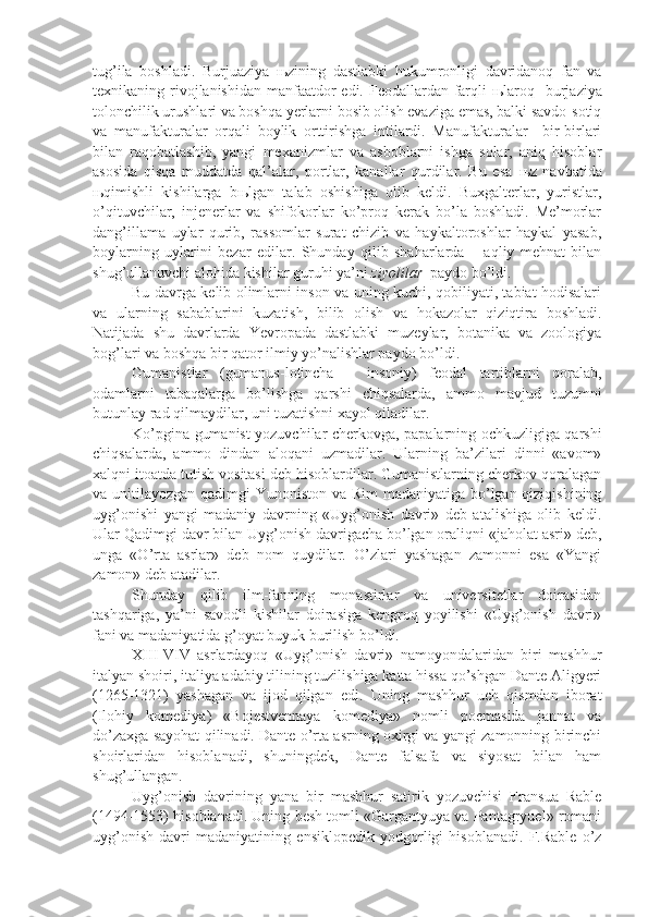 tug’ila   boshladi.   Burjuaziya   њ zining   dastlabki   hukumronligi   davridanoq   fan   va
texnikaning rivojlanishidan manfaatdor  edi. Feodallardan farqli   њ laroq   burjaziya
tolonchilik urushlari va boshqa yerlarni bosib olish evaziga emas, balki savdo-sotiq
va   manufakturalar   orqali   boylik   orttirishga   intilardi.   Manufakturalar     bir-birlari
bilan   raqobatlashib,   yangi   mexanizmlar   va   asboblarni   ishga   solar,   aniq   hisoblar
asosida   qisqa   muddatda   qal’alar,   portlar,   kanallar   qurdilar.   Bu   esa   њ z   navbatida
њ qimishli   kishilarga   b њ lgan   talab   oshishiga   olib   keldi.   Buxgalterlar,   yuristlar,
o’qituvchilar,   injenerlar   va   shifokorlar   ko’proq   kerak   bo’la   boshladi.   Me’morlar
dang’illama   uylar   qurib,   rassomlar   surat   chizib   va   haykaltoroshlar   haykal   yasab,
boylarning   uylarini   bezar   edilar.   Shunday   qilib   shaharlarda   –   aqliy   mehnat   bilan
shug’ullanuvchi alohida kishilar guruhi ya’ni  ziyolilar   paydo bo’ldi.
Bu davrga kelib olimlarni inson va uning kuchi, qobiliyati, tabiat hodisalari
va   ularning   sabablarini   kuzatish,   bilib   olish   va   hokazolar   qiziqtira   boshladi.
Natijada   shu   davrlarda   Yevropada   dastlabki   muzeylar,   botanika   va   zoologiya
bog’lari va boshqa bir qator ilmiy yo’nalishlar paydo bo’ldi.
Gumanistlar   (gumanus-lotincha   –   insoniy)   feodal   tartiblarni   qoralab,
odamlarni   tabaqalarga   bo’lishga   qarshi   chiqsalarda,   ammo   mavjud   tuzumni
butunlay rad qilmaydilar, uni tuzatishni xayol qiladilar.
Ko’pgina gumanist yozuvchilar cherkovga, papalarning ochkuzligiga qarshi
chiqsalarda,   ammo   dindan   aloqani   uzmadilar.   Ularning   ba’zilari   dinni   «avom»
xalqni itoatda tutish vositasi deb hisoblardilar. Gumanistlarning cherkov qoralagan
va unitilayozgan qadimgi  Yunoniston va Rim madaniyatiga bo’lgan qiziqishining
uyg’onishi   yangi   madaniy   davrning   «Uyg’onish   davri»   deb   atalishiga   olib   keldi.
Ular Qadimgi davr bilan Uyg’onish davrigacha bo’lgan oraliqni «jaholat asri» deb,
unga   «O’rta   asrlar»   deb   nom   quydilar.   O’zlari   yashagan   zamonni   esa   «Yangi
zamon» deb atadilar.
Shunday   qilib   ilm-fanning   monastirlar   va   universitetlar   doirasidan
tashqariga,   ya’ni   savodli   kishilar   doirasiga   kengroq   yoyilishi   «Uyg’onish   davri»
fani va madaniyatida g’oyat buyuk burilish bo’ldi.
XIII-VIV   asrlardayoq   «Uyg’onish   davri»   namoyondalaridan   biri   mashhur
italyan shoiri, italiya adabiy tilining tuzilishiga katta hissa qo’shgan Dante Aligyeri
(1265-1321)   yashagan   va   ijod   qilgan   edi.   Uning   mashhur   uch   qismdan   iborat
(Ilohiy   komediya)   «Bojestvennaya   komediya»   nomli   poemasida   jannat   va
do’zaxga sayohat qilinadi. Dante o’rta asrning oxirgi va yangi zamonning birinchi
shoirlaridan   hisoblanadi,   shuningdek,   Dante   falsafa   va   siyosat   bilan   ham
shug’ullangan.
Uyg’onish   davrining   yana   bir   mashhur   satirik   yozuvchisi   Fransua   Rable
(1494-1553) hisoblanadi. Uning besh tomli «Gargantyuya va Pantagryuel» romani
uyg’onish   davri   madaniyatining   ensiklopedik   yodgorligi   hisoblanadi.   F.Rable   o’z 