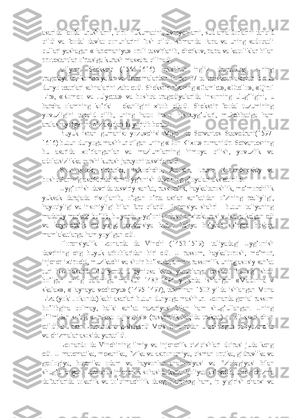 asarida feodal urushlarni, qirol hukumatini, dvoryanlarni, sud amaldorlarini tanqid
qildi   va   feodal   davlat   qonunlarini   fosh   qildi.   Romanda   Papa   va   uning   sadoqatli
qullari yashagan «Papemaniya» oroli tasvirlanib, cherkov, papa va katoliklar bilan
protestantlar o’rtasiga kurash masxara qilinadi.
Uilyam   Shekspir   (1564-1616)   mashhur   ingliz   dramaturgi.   Uning
tragediyalar,   komediyalar   va   drammalardan   iborat   37   ta   mashhur   asarlari   butun
dunyo teatrlari sahnalarini zabt etdi. Shekspir o’zining «Gamlet», «Otello», «Qirol
Lir»,   «Romeo   va   Julyetta»   va   boshqa   tragediyalarida   insonning   ulug’ligini,   u
barcha   olamning   ko’rki   –   ekanligini   xitob   qiladi.   Shekspir   feodal   tuzumining
yovuzligini   tanqid   qilib,   uning   hatto   inson   his-tuyg’ulari,   muhabbatiga   ham
aralashayotganini o’z asarlarida yoritib beradi.
Buyuk   ispan   gumanist   yozuvchisi   Migel   de   Servantes   Saavedrani(1597-
1616) butun dunyoga mashhur qilgan uning «Don Kixot» romanidir. Servantesning
bu   asarida   xo’rlanganlar   va   mazlumlarning   himoya   qilish,   yovuzlik   va
adolatsizlikka qarshi kurash jarayoni tasvirlanadi.
Shuningdek,   Petrarka,   Bakochcho,   Ariosto,   Erazm   Rotterdamskiy   va
boshqalarning asarlarida ham Uyg’onish davrining g’oyalari aks ettirildi.
Uyg’onish davrida tasviriy san’at, rassomlik, haykaltaroshlik, me’morchilik
yuksak   darajada   rivojlanib,   o’tgan   o’rta   asrlar   san’atidan   o’zining   realiyligi,
hayotiyligi   va   insoniyligi   bilan   farq   qilardi.   Florensiya   shahri   –  butun   Italiyaning
madaniy markazi bo’lib, bu yerda Uyg’onish davri arxitekturasi vujudga kelgan edi
va   keyinchalik   bu   yangi   tendensiya   butun   Italiya   bo’ylab   so’ngra   boshqa
mamlakatlarga ham yoyilgan edi.
Florensiyalik   Leonarda   da   Vinchi   (1452-1519)   Italiyadagi   Uyg’onish
davrining   eng   buyuk   arboblaridan   biri   edi.   U   rassom,   haykaltorosh,   me’mor,
injener-ixtirochi, muzikachi va shoir bo’lsada, ammo rassomlik uning asosiy san’at
turi   hisoblanardi.   Bu   yerda   u   ayniqsa   katta   yutuqlarga   erishdi.   Buning   isboti
bo’lgan   uning   qalamiga   mansub   1483-1494   yillarda   ishlangan   «Madonna   v
skalax»,   «Taynaya   vecherya»   (1495-1497),   taxminan   1503   yilda   ishlangan   Mona
Liza (yoki Jokonda) kabi asarlari butun dunyoga mashhur. Leonarda genial rassom
bo’libgina   qolmay,   balki   san’at   nazariyasi   bilan   ham   shug’ullangan.   Uning
o’limidan   so’ng   «Traktat   o   jivopisi»   (rassomlik   haqida   traktat)   nomli   asari   chop
etildi.  Bu  asar  Leonardoning  shogirdi   Melsi   tomonidan   u  qoldirgan  qo’lyozmalar
va chizmalar asosida yaratildi.
Leonardo   da   Vinchining   ilmiy   va   injenerlik   qiziqishlari   doirasi   juda   keng
edi. U matematika, mexanika, fizika va astronomiya, qisman optika, gidravlika va
geologiya,   botanika   odam   va   hayvonlar   anatomiyasi   va   fiziologiyasi   bilan
shug’ullangan. Leonardo injenerlik sohasida katta faoliyat ko’rsatib, uning chizma
daftarlarida   tokarlik   va   to’qimachilik   dastgohlarining   ham,   ip   yigirish   charxi   va 