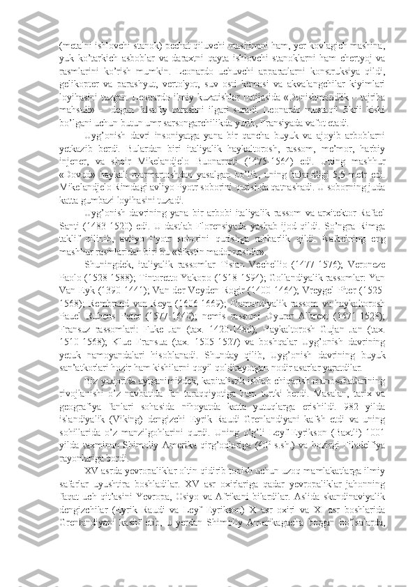 (metalni ishlovchi stanok) pechat qiluvchi mashinani ham, yer kovlagich mashina,
yuk   ko’tarkich   asboblar   va   daraxtni   qayta   ishlovchi   stanoklarni   ham   chertyoj   va
rasmlarini   ko’rish   mumkin.   Leonardo   uchuvchi   apparatlarni   konstruksiya   qildi,
gelikopter   va   parashyut,   vertolyot,   suv   osti   kemasi   va   akvalangchilar   kiyimlari
loyihasini tuzgan. Leonardo ilmiy kuzatishlar natijasida «Donishmandlik – tajriba
mahsuli»   -     degan   falsafiy   qarashni   ilgari   suradi.   Leonardo   mustaqil   fikrli   kishi
bo’lgani uchun butun umr sarsongarchilikda yurib, Fransiyada vafot etadi.
Uyg’onish   davri   insoniyatga   yana   bir   qancha   buyuk   va   ajoyib   arboblarni
yetkazib   berdi.   Bulardan   biri   italiyalik   haykaltorosh,   rassom,   me’mor,   harbiy
injener,   va   shoir   Mikelandjelo   Buonarroti   (1475-1564)   edi.   Uning   mashhur
«Dovud»   haykali   marmartoshdan   yasalgan   bo’lib,   uning   balandligi   5,5   metr   edi.
Mikelandjelo Rimdagi avliyo Pyotr soborini qurishda qatnashadi. U soborning juda
katta gumbazi loyihasini tuzadi.
Uyg’onish   davrining   yana   bir   arbobi   italiyalik   rassom   va   arxitektor   Rafael
Santi   (1483-1520)   edi.   U   dastlab   Florensiyada   yashab   ijod   qildi.   So’ngra   Rimga
taklif   qilinib,   avliyo   Pyotr   soborini   qurishga   rahbarlik   qildi.   Rafaelning   eng
mashhur rasmlaridan biri bu «Sikstin madonnasidir».
Shuningdek,   italiyalik   rassomlar   Tisian   Vechellio   (1477-1576);   Veroneze
Paolo (1528-1588); Tintoretto Yakopo (1518-1594); Gollandiyalik rassomlar: Yan
Van Eyk (1390-1441);  Van der  Veyden Rogir (1400-1464); Vreygel  Piter  (1525-
1568);   Rembrand   van   Reyn   (1606-1669);   Flamandiyalik   rassom   va   haykaltorosh
Pauel   Rubens   Peter   (1577-1640);   nemis   rassomi   Dyurer   Albrext   (1471-1528);
Fransuz   rassomlari:   Fuke   Jan   (tax.   1420-1480);   Haykaltorosh   Gujan   Jan   (tax.
1510-1568);   Klue   Fransua   (tax.   1505-1527)   va   boshqalar   Uyg’onish   davrining
yetuk   namoyandalari   hisoblanadi.   Shunday   qilib,   Uyg’onish   davrining   buyuk
san’atkorlari hozir ham kishilarni qoyil qoldirayotgan nodir asarlar yaratdilar.
Biz yuqorida aytganimizdek, kapitalistik ishlab chiqarish munosabatlarining
rivojlanishi   o’z   navbatida   fan   taraqqiyotiga   ham   turtki   berdi.   Masalan,   tarix   va
geografiya   fanlari   sohasida   nihoyatda   katta   yutuqlarga   erishildi.   982   yilda
islandiyalik   (Viking)   dengizchi   Eyrik   Raudi   Grenlandiyani   kafsh   etdi   va   uning
sohillarida   o’z   manzilgohlarini   qurdi.   Uning   o’g’li   Leyf   Eyrikson   (Baxtli)   1001
yilda   taxminan   Shimoliy   Amerika   qirg’oqlariga   (40 0  
s.sh.)   va   hozirgi   Filadelfiya
rayonlariga bordi.
XV asrda yevropaliklar oltin qidirib topish uchun uzoq mamlakatlarga ilmiy
safarlar   uyushtira   boshladilar.   XV   asr   oxirlariga   qadar   yevropaliklar   jahonning
faqat   uch   qit’asini   Yevropa,   Osiyo   va   Afrikani   bilardilar.   Aslida   skandinaviyalik
dengizchilar   (Eyrik   Raudi   va   Leyf   Eyrikson)   X   asr   oxiri   va   XI   asr   boshlarida
Grenlandiyani   kashf   etib,   u   yerdan   Shimoliy   Amerikagacha   borgan   bo’lsalarda, 