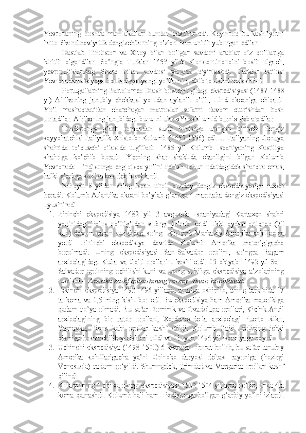 Yevropaning   boshqa   mamlakatlari   bundan   bexabar   edi.   Keyinroq   bu   kashfiyotni
hatto Skandinaviyalik dengizchilarning o’zlari ham unitib yuborgan edilar.
Dastlab   Hindiston   va   Xitoy   bilan   bo’lgan   savdoni   arablar   o’z   qo’llariga
kiritib   olgandilar.   So’ngra   Turklar   1453   yilda   Konstantinopolni   bosib   olgach,
yevropaliklarning   Sharq   bilan   savdosi   yanada   qiyinlashdi.   Turklar   istilosi
Yevropadan Osiyoga boriladigan yangi yo’llarni qidirib topishni tezlashtirdi.
Portugallarning Bartolomeo Diash boshchiligidagi ekspedisiyasi (1487-1488
y.)   Afrikaning   janubiy   chekkasi   yonidan   aylanib   o’tib,   Hind   okeaniga   chiqadi.
Yo’l   mashaqqatidan   charchagan   matroslar   safarni   davom   ettirishdan   bosh
tortadilar. Afrikaning janubidagi burunni ular «Yaxshi umid burni» deb atadilar.
Hindistonga   g’arb   tomondan   suzib   borishga   uringan   birinchi   dengiz
sayyohatchisi   italiyalik  Xristofor   Kolumb  (1452-1506)  edi.  U Italiyaning Genuya
shahrida   to’quvchi   oilasida   tug’iladi.   1485   yil   Kolumb   Ispaniyaning   Kastiliya
shahriga   ko’chib   boradi.   Yerning   shar   shaklida   ekanligini   bilgan   Kolumb
Yevropada Hindistonga eng qisqa yo’lni ochish uchun odatdagidek sharqqa emas,
balki g’arbga suzilsa bas deb hisoblardi.
Nihoyat   8   yildan   so’ng   Ispan   qiroli   bunday   dengiz   ekspedisiyasiga   ruxsat
beradi.  Kolumb Atlantika okeani bo’ylab g’arbga 4 marotaba dengiz ekspedisiyasi
uyushtiradi.
1. Birinchi   ekspedisiya   1482   yil   3   avgustda   Ispaniyadagi   Kartaxen   shahri
yaqinidagi   Palos   qo’ltig’idan   safarga   jo’nab   ketdi.   Ikki   oydan   ortiqroq   (70
kun)   davom   etgan   suzishdan   so’ng     Kolumb   Markaziy   Amerika   sohillariga
yetdi.   Birinchi   ekspedisiya   davrida   Kolumb   Amerika   materigigacha
borolmadi.   Uning   ekspedisiyasi   San-Salvador   orolini,   so’ngra   Bagam
arxipelagidagi   Kuba   va   Gaiti   orollarini   kashf   etdi.   12  oktyabr   1492  yil   San-
Salvador   orolining   ochilishi   kuni   va   uning   sohiliga   ekspedisiya   a’zolarining
tushishi –  Amerika kashf qilinishining rasmiy sanasi hisoblanadi.  
2. Ikkinchi ekspedisiya 1493-1496 yillarda amalga oshirilib, uning tarkibida 17
ta kema va 1,5 ming kishi bor  edi. Bu ekspedisiya  ham Amerika materikiga
qadam  qo’ya olmadi. Bu safar  Dominik va Gvadelupa  orollari, Kichik Antil
arxipelagining   bir   qator   orollari,   Xardenes-de-la   arxipelagi   Puerto   Riko,
Yamayka,   Pinos   kabi   orollar   kashf   etildi.   Kolumb   Gaiti   orolining   ichki
qismiga bosqinchilik yurishlari qildi va 11 iyun 1496 yil Ispaniyaga qaytdi.
3. Uchinchi ekspedisiya (1498-1500) 6 kemadan iborat bo’lib, bu safar Janubiy
Amerika   sohillarigacha   ya’ni   Orinoko   daryosi   deltasi   rayoniga   (hozirgi
Venesuela) qadam qo’yildi.  Shuningdek, Trinidad va Margarita orollari kashf
qilindi.
4. Kolumbning 4-chi va oxirgi ekspedisiyasi 1502-1504 yillarda bo’lib, unda 4ta
kema qatnashdi. Kolumb hali ham Hindistonga bo’lgan g’arbiy yo’lni izlardi. 