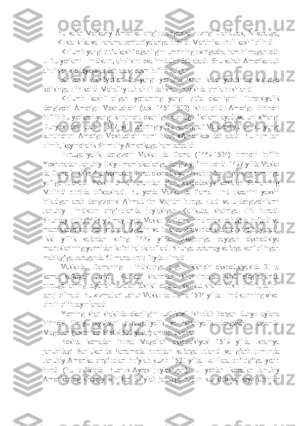 Bu   safar   Markaziy   Amerika   qirg’oqlarigacha   hozirgi   Ganduras,   Nikarauga,
Kosta-Rika va Panama territoriyalariga borildi. Martinika oroli kashf qilindi.
Kolumb yangi qit’a kashf etganligini umrining oxirigacha ham bilmagan edi.
U bu yerlarni Hindiston, aholisini esa hindular deb atadi. Shu sabab Amerika tub
aholisini «indeyes»lar deb atash rasm bo’lib qolgan. 
Kolumb   kashfiyotlari   bu   yangi   yerlarda   ispan   koloniyalarining   vujudga
kelishiga olib keldi. Mahalliy tub aholi dahshatli ravishda qirila boshlandi.
Kolumb   kashf   qilgan   yerlarning   yangi   qit’a   ekanligini   Florensiyalik
dengizchi   Amerigo   Vespuchchi   (tax.   1451-1512)   isbot   qildi.   Amerigo   birinchi
bo’lib bu yerlarni yangi kontinent  ekanligi haqidagi fikrlarni  aytdi  va uni «Yangi
Dunyo»   deb   atadi.   1507   yil   Lotoringiyalik   kartograf   Valdzemyuller   bu   yangi
kontinentni   Amerigo   Vespuchchi   nomi   bilan   «Amerika»   deb   atadi.   Bu   nom   tan
olinib, keyinchalik Shimoliy Amerikaga ham tarqaldi.
Portugaliyalik   dengizchi   Vasko   da   Gama   (1469-1524)   birinchi   bo’lib
Yevropadan Janubiy Osiyo mamlakatlariga dengiz yo’lini ochdi. 1497 yilda Vasko
da Gama boshliq 4 ta kemadan iborat ekspedisiya Lissabondan Hindiston tomonga
yo’lga   otlanadi.   Yaxshi   umid   burunidan   o’tib,   ekspedesiya   kemalari   Somalining
Molindi   portida   to’xtashadi.   Bu   yerda   Vasko   da   Gama   Hind   okeanini   yaxshi
biladigan   arab   dengizchisi   Ahmad   ibn   Majidni   bortga   oladi   va   u   dengizchilarni
Janubiy   Hindiston   qirg’oqlarida   joylashgan   Kalikutta   shahriga   olib   boradi.
Shunday qilib, 1498 yil may oyida Vasko da Gama hind rojasi qabulida bo’ladi va
matroslarga   sohildan   murch,   dolchin   va   boshqa   ziravorlar   sotib   olishni   buyuradi.
Ikki   yillik   safardan   so’ng   1439   yilda   Lissabonga   qaytgan   ekspedisiya
matroslarining yarmidan ko’pi halok bo’ladi. Shunga qaramay safarga sarf qilingan
mablag’ga qaraganda 60 marta ortiq foyda olinadi.
Vaskoda     Gamaning     Hindistonga   qilgan   ikkinchi   ekspedisiyasida   20   ta
kema   safarga   otlandi.   Kalikut   shahridan   shimolroqda   hind   qirg’oqlarida
portugallarning tayanch bazalari tashkil  etiladi. Kalikut shahri bosib olinib, talon-
taroj qilinadi. Bu xizmatlari uchun Vasko da Gama 1524 yilda Hindistonning vise-
qiroli qilib tayinlanadi. 
Yerning   shar   shaklida   ekanligini   uzil-kesil   isbotlab   bergan   dunyo   aylana
birinchi   ilmiy   sayohatni   portugaliyalik   va   ispaniyalik   dengizchi   Fernando
Magellan (taxminan 1480-1521 yillar) amaga oshirdi.
Beshta   kemadan   iborat   Magellan   ekspedisiyasi   1519   yilda   Ispaniya
janubidagi   Sanlukar-de-Barrameda   portidan   safarga   otlandi   va   g’arb   tomonda
Janubiy   Amerika   qirg’oqlari   bo’ylab   suzib   1520   yilda   La-Plata   qo’ltig’iga   yetib
bordi   (bu   qo’ltiqda   Buenos-Ayres   joylashgan).   U   yerdan   kemalar   Janubiy
Amerikaning   sharqiy   sohillari   bo’ylab   janubga   tamon   suzishdi   va   sayohatchilar 