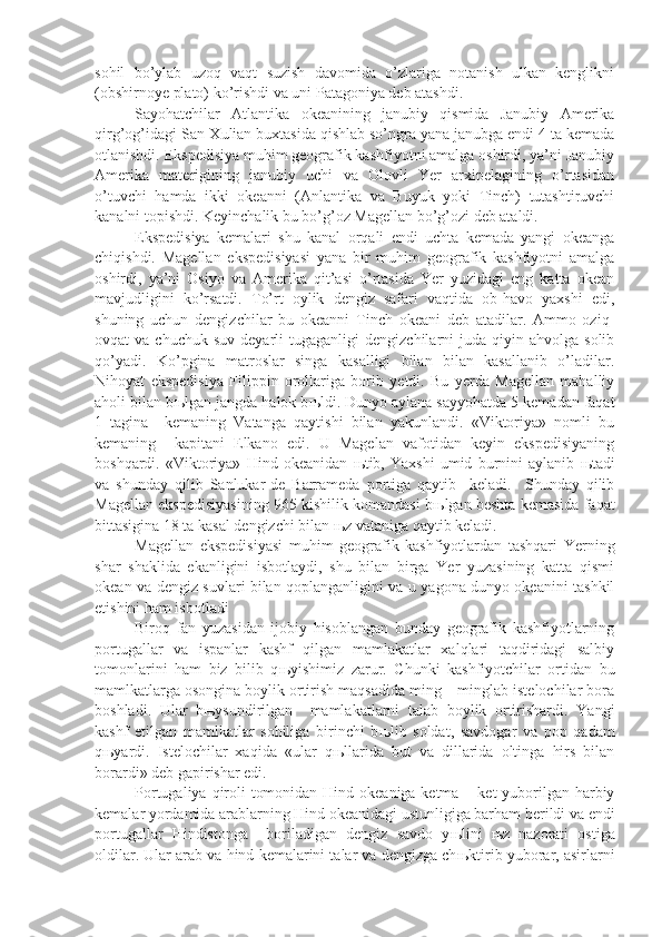 sohil   bo’ylab   uzoq   vaqt   suzish   davomida   o’zlariga   notanish   ulkan   kenglikni
(obshirnoye plato) ko’rishdi va uni Patagoniya deb atashdi.
Sayohatchilar   Atlantika   okeanining   janubiy   qismida   Janubiy   Amerika
qirg’og’idagi San-Xulian buxtasida qishlab so’ngra yana janubga endi 4 ta kemada
otlanishdi. Ekspedisiya muhim geografik kashfiyotni amalga oshirdi, ya’ni Janubiy
Amerika   materigining   janubiy   uchi   va   Olovli   Yer   arxipelagining   o’rtasidan
o’tuvchi   hamda   ikki   okeanni   (Anlantika   va   Buyuk   yoki   Tinch)   tutashtiruvchi
kanalni topishdi. Keyinchalik bu bo’g’oz Magellan bo’g’ozi deb ataldi.
Ekspedisiya   kemalari   shu   kanal   orqali   endi   uchta   kemada   yangi   okeanga
chiqishdi.   Magellan   ekspedisiyasi   yana   bir   muhim   geografik   kashfiyotni   amalga
oshirdi,   ya’ni   Osiyo   va   Amerika   qit’asi   o’rtasida   Yer   yuzidagi   eng   katta   okean
mavjudligini   ko’rsatdi.   To’rt   oylik   dengiz   safari   vaqtida   ob-havo   yaxshi   edi,
shuning   uchun   dengizchilar   bu   okeanni   Tinch   okeani   deb   atadilar.   Ammo   oziq-
ovqat   va  chuchuk  suv   deyarli   tugaganligi   dengizchilarni   juda   qiyin  ahvolga   solib
qo’yadi.   Ko’pgina   matroslar   singa   kasalligi   bilan   bilan   kasallanib   o’ladilar.
Nihoyat   ekspedisiya   Filippin   orollariga   borib   yetdi.   Bu   yerda   Magellan   mahalliy
aholi bilan b њ lgan jangda halok b њ ldi. Dunyo aylana sayyohatda 5 kemadan faqat
1   tagina     kemaning   Vatanga   qaytishi   bilan   yakunlandi.   «Viktoriya»   nomli   bu
kemaning     kapitani   Elkano   edi.   U   Magelan   vafotidan   keyin   ekspedisiyaning
boshqardi.   «Viktoriya»   Hind   okeanidan   њ tib,   Yaxshi   umid   burnini   aylanib   њ tadi
va   shunday   qilib   Sanlukar-de   Barrameda   portiga   qaytib     keladi.     Shunday   qilib
Magellan ekspedisiyasining 965 kishilik komandasi b њ lgan beshta kemasida faqat
bittasigina 18 ta kasal dengizchi bilan  њ z vataniga qaytib keladi.
Magellan   ekspedisiyasi   muhim   geografik   kashfiyotlardan   tashqari   Yerning
shar   shaklida   ekanligini   isbotlaydi,   shu   bilan   birga   Yer   yuzasining   katta   qismi
okean va dengiz suvlari bilan qoplanganligini va u yagona dunyo okeanini tashkil
etishini ham isbotladi 
Biroq   fan   yuzasidan   ijobiy   hisoblangan   bunday   geografik   kashfiyotlarning
portugallar   va   ispanlar   kashf   qilgan   mamlakatlar   xalqlari   taqdiridagi   salbiy
tomonlarini   ham   biz   bilib   q њ yishimiz   zarur.   Chunki   kashfiyotchilar   ortidan   bu
mamlkatlarga osongina boylik ortirish maqsadida ming – minglab istelochilar bora
boshladi.   Ular   b њ ysundirilgan     mamlakatlarni   talab   boylik   ortirishardi.   Yangi
kashf   etilgan   mamlkatlar   sohiliga   birinchi   b њ lib   soldat,   savdogar   va   pop   qadam
q њ yardi.   Istelochilar   xaqida   «ular   q њ llarida   but   va   dillarida   oltinga   hirs   bilan
borardi» deb gapirishar edi. 
Portugaliya qiroli  tomonidan Hind okeaniga ketma – ket yuborilgan harbiy
kemalar yordamida arablarning Hind okeanidagi ustunligiga barham berildi va endi
portugallar   Hindistonga     boriladigan   dengiz   savdo   y њ lini   њ z   nazorati   ostiga
oldilar. Ular arab va hind kemalarini talar va dengizga ch њ ktirib yuborar, asirlarni 