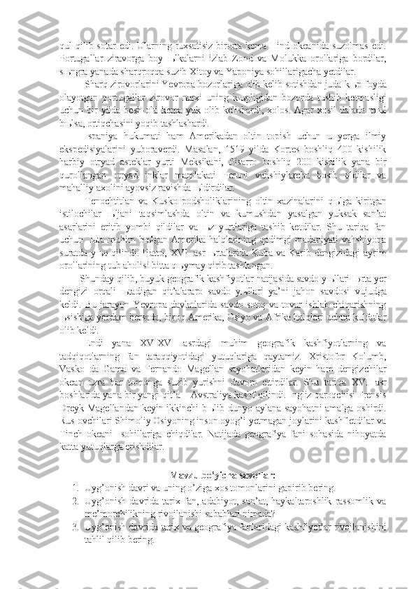 qul  qilib sotar  edi. Ularning ruxsatisiz  birorta kema Hind okeanida  suzolmas  edi.
Portugallar   ziravorga   boy   њ lkalarni   izlab   Zond   va   Molukka   orollariga   bordilar,
s њ ngra yanada sharqroqqa suzib Xitoy va Yaponiya sohillarigacha yetdilar. 
Sharq zirovorlarini Yevropa bozorlariga olib kelib sotishdan juda k њ p foyda
olayotgan   portugallar   zirovor   narxi   uning   k њ pligidan   bozorda   tushib   ketmasligi
uchun bir yilda besh-olti kema yuk olib kelishardi, xolos. Agar  xosil  dalada m њ l
b њ lsa, ortiqchasini yoqib tashlashardi.
Ispaniya   hukumati   ham   Amerikadan   oltin   topish   uchun   u   yerga   ilmiy
ekspedisiyalarini   yuboraverdi.   Masalan,   1519   yilda   Kortes   boshliq   400   kishilik
harbiy   otryad   asteklar   yurti   Meksikani,   Pisarro   boshliq   200   kishilik   yana   bir
qurollangan   otryad   inklar   mamlakati   Peruni   vahshiylarcha   bosib   oldilar   va
mahalliy axolini ayovsiz ravishda  њ ldirdilar.
Tenochtitlan   va   Kusko   podsholiklarining   oltin   xazinalarini   q њ lga   kiritgan
istilochilar   њ ljani   taqsimlashda   oltin   va   kumushdan   yasalgan   yuksak   san’at
asarlarini   eritib   yombi   qildilar   va   њ z   yurtlariga   tashib   ketdilar.   Shu   tariqa   fan
uchun    њ ta muhim  b њ lgan Amerika halqlarining qadimgi madaniyati  vahshiyona
suratda y њ q qilindi. Hatto, XVI     asr   њ rtalarida Kuba va Karib dengizidagi  ayrim
orollarining tub aholisi bitta q њ ymay qirib tashlangan.
Shunday qilib, buyuk geografik kashfiyotlar natijasida savdo y њ llari  Њ rta yer
dengizi   orqali   њ tadigan   qit’alararo   savdo   y њ llari   ya’ni   jahon   savdosi   vujudga
keldi.   Bu   jarayon   Yevropa   davlatlarida   savdo-sotiq   va   tovar   ishlab   chiqarishning
њ sishiga yordam bersada, biroq Amerika, Osiyo va Afrika halqlari uchun kulfatlar
olib keldi.
Endi   yana   XV-XVI   asrdagi   muhim   geografik   kashfiyotlarning   va
tadqiqotlarning   fan   taraqqiyotidagi   yutuqlariga   qaytamiz.   Xristofor   Kolumb,
Vasko   da   Gama   va   Fernando   Magellan   sayohatlaridan   keyin   ham   dengizchilar
okean   uzra   har   tomonga   suzib   yurishni   davom   ettirdilar.   Shu   tariqa   XVII   asr
boshlarida yana bir yangi qit’a – Avstraliya kashf qilindi. Ingliz qaroqchisi Frensis
Dreyk Magellandan keyin ikkinchi b њ lib dunyo aylana sayohatni amalga oshirdi.
Rus ovchilari Shimoliy Osiyoning inson oyog’i yetmagan joylarini kashf etdilar va
Tinch   okeani     sohillariga   chiqdilar.   Natijada   geografiya   fani   sohasida   nihoyatda
katta yutuqlarga erishdilar.
   
Mavzu bo’yicha savollar:
1. Uyg’onish davri va uning o’ziga xos tomonlarini gapirib bering.
2. Uyg’onish   davrida   tarix   fan,   adabiyot,   san’at,   haykaltaroshlik   rassomlik   va
me’morchilikning rivojlanishi sabablari nimada?
3. Uyg’onish davrida tarix va geografiya fanlaridagi kashfiyotlar rivojlanishini
tahlil qilib bering. 