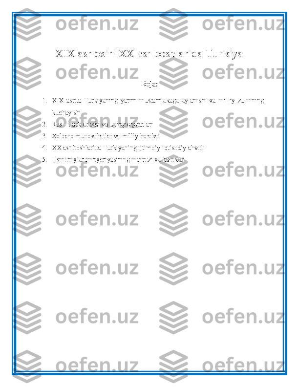 XIX asr oxiri XX asr boshlarida Turkiya
Reja:
1. XIX   asrda   Turkiyaning   yarim   mustamlakaga   aylanishi   va   milliy   zulmning
kuchayishi 
2. Rus - Turk urushi va uning oqibatlari 
3. Xalqaro munosabatlar va milliy harakat 
4. XX asr boshlarioa Turkiyaning ijtimoiy-iqtisodiy ahvoli 
5. Usmoniylar impyeriyasining inqirozi va halokati 
  