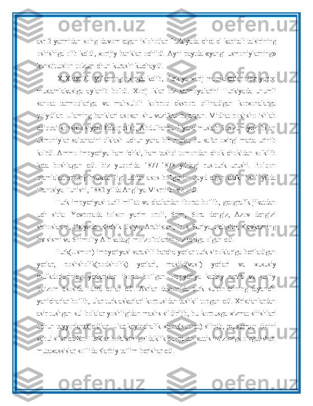 asr  2-yarmidan so'ng  davom etgan islohotlar Turkiyada chet  el  kapitali ta'sirining
oshishiga olib keldi, xorijiy banklar ochildi. Ayni paytda «yangi usmoniylarning»
konstitutsion to'zum chun kurashi kuchaydi.
  XIX asr 70- yillarning oxiriga kelib, Turkiya xorij mamlakatlarining yarim
mustamlakasiga   aylanib   bo'ldi.   XorijHklar   o'z   sarmoyalarini   Turkiyada   unumli
sanoat   tarmoqlariga   va   mahsuloli   ko'proq   eksport   qilinadigan   korxonalarga
qo'ydilar.   Ulaming   banklari   asosan   shu   vazifani   bajargan.   Midhat   poshsho   ishlab
chiqqai konslilulsiyani bekor qilib, Abdulhamd II yana mustabid to'zum yo'ii bilan
usmoniylar   saltanatini   tiklash   uchun   yana   bir   marta,   bu   safar   oxirgi   marta   urinib
ko'rdi. Ammo impyeriya ham ichki, ham tashqi  tomondan chok-chokidan so'kilib
keta   boshlagan   edi.   biz   yuqorida   1877-1878   yildagi   rus-turk   urushi.   Bolqon
mamlakatlarining   mustaqilligi   uchun   asos   bo'lganini   qayd   etgan   cdik.   1801   yilda
Frantsiya Tunisni, 1882 yilda Angliya Misrni bosib oldi.
Turk   impyeriyasi   turli   millat   va   elatlardan   iborat   bo`lib,   geografik   jikatdan
uch   sit`a:   Yevropada-Bolson   yarim   oroli,   Srim,   Sora   dengiz,   Azov   dengizi
sirhoslarini, Osiyoda -Kichik Osiyo, Arabiston, Iros
;   Suriya, Falastin, Kavkazning
bir sismi va Shimoliy Afrikadagi mo`zofotlarini o`z ichiga olgan edi.
Turk(Usmon) impyeriyasi sarashli barcha yerlar turk sipoklariga beriladigan
yerlar,   poshsholik(podsholik)   yerlari,   masjid(vasf)   yerlari   va   xususiy
mulkdorlarining   yerlaridan   iborat   bo`lgan.   Impyeriya   karbiy   tartib   va   sat`iy
intizom   asosida   idora   etilar   edi.   Asrlar   davomida   turk   sultonlarining   tayanchi
yanicharlar bo`lib, ular turk askarlari korpusidan tashkil topgan edi. Xristianlardan
asir tushgan sul bolalar yoshligidan mashs sildirilib, bu korpusga xizmat siiishlari
uchun tayyorlanar edilar. Ular keyinchalik xatna(sunnat) silinib, musulmon dinini
sabui silar edilar. Turklar bolalarni go`daklik chorjidan sattis intizomga o`rgatishar.
mutaxassislar so`lida Karbiy ta`lim berishar edi. 