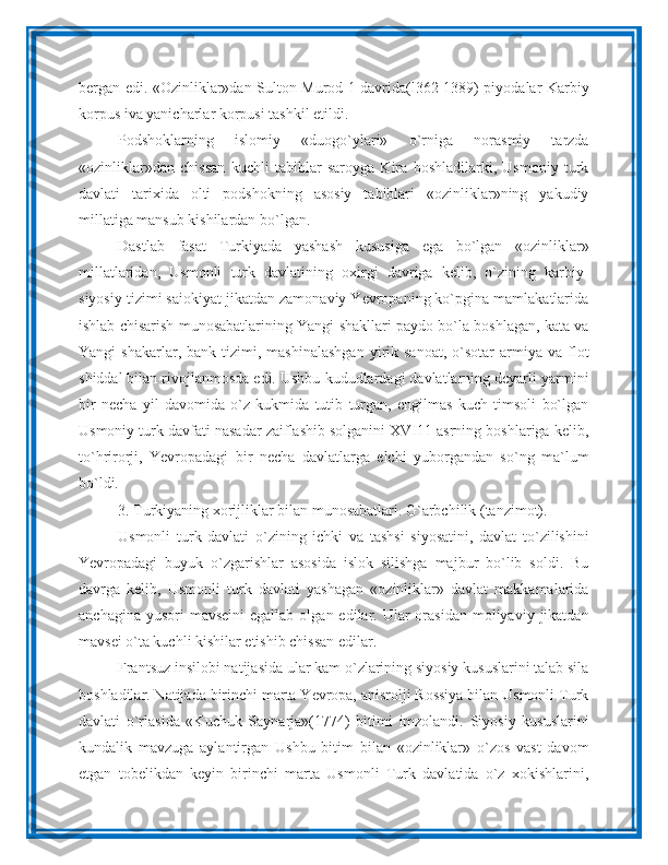 bergan edi. «Ozinliklar»dan Sulton Murod 1 davrida(l362-1389) piyodalar Karbiy
korpus iva yanicharlar korpusi tashkil etildi.
Podshoklarning   islomiy   «duogo`ylari»   o`rniga   norasmiy   tarzda
«ozinliklar»dan   chissan   kuchli   tabiblar   saroyga   Kira   boshladilarki,   Usmoniy   turk
davlati   tarixida   olti   podshokning   asosiy   tabiblari   «ozinliklar»ning   yakudiy
millatiga mansub kishilardan bo`lgan.
Dastlab   fasat   Turkiyada   yashash   kususiga   ega   bo`lgan   «ozinliklar»
millatlaridan,   Usmonli   turk   davlatining   oxirgi   davriga   kelib,   o`zining   karbiy-
siyosiy tizimi saiokiyat jikatdan zamonaviy Yevropaning ko`pgina mamlakatlarida
ishlab chisarish munosabatlarining Yangi shakllari paydo bo`la boshlagan, kata va
Yangi   shakarlar,  bank  tizimi,  mashinalashgan  yirik  sanoat,   o`sotar  armiya  va  flot
shiddal bilan rivojlanmosda edi. Ushbu kududlardagi davlatlarning dcyarli yarmini
bir   necha   yil   davomida   o`z   kukmida   tutib   turgan,   engilmas   kuch   timsoli   bo`lgan
Usmoniy turk davfati nasadar zaiflashib solganini XVI11 asrning boshlariga kelib,
to`hrirorji,   Yevropadagi   bir   necha   davlatlarga   elchi   yuborgandan   so`ng   ma`lum
bo`ldi.
3. Turkiyaning xorijliklar bilan munosabatlari. G`arbchilik (tanzimot).
Usmonli   turk   davlati   o`zining   ichki   va   tashsi   siyosatini,   davlat   to`zilishini
Yevropadagi   buyuk   o`zgarishlar   asosida   islok   silishga   majbur   bo`lib   soldi.   Bu
davrga   kelib,   Usmonli   turk   davlati   yashagan   «ozinliklar»   davlat   makkamalarida
anchagina  yusori  mavseini  egallab  olgan  edilar. Ular  orasidan  moliyaviy  jikatdan
mavsei o`ta kuchli kishilar etishib chissan edilar.
Frantsuz insilobi natijasida ular kam o`zlarining siyosiy kususlarini talab sila
boshladilar. Natijada birinchi marta Yevropa, anisrolji Rossiya bilan Usmonli Turk
davlati   o`rlasida   «Kuchuk   Saynarja»(1774)   bitimi   imzolandi.   Siyosiy   kususlarini
kundalik   mavzuga   aylantirgan   Ushbu   bitim   bilan   «ozinliklar»   o`zos   vast   davom
etgan   tobelikdan   keyin   birinchi   marta   Usmonli   Turk   davlatida   o`z   xokishlarini, 