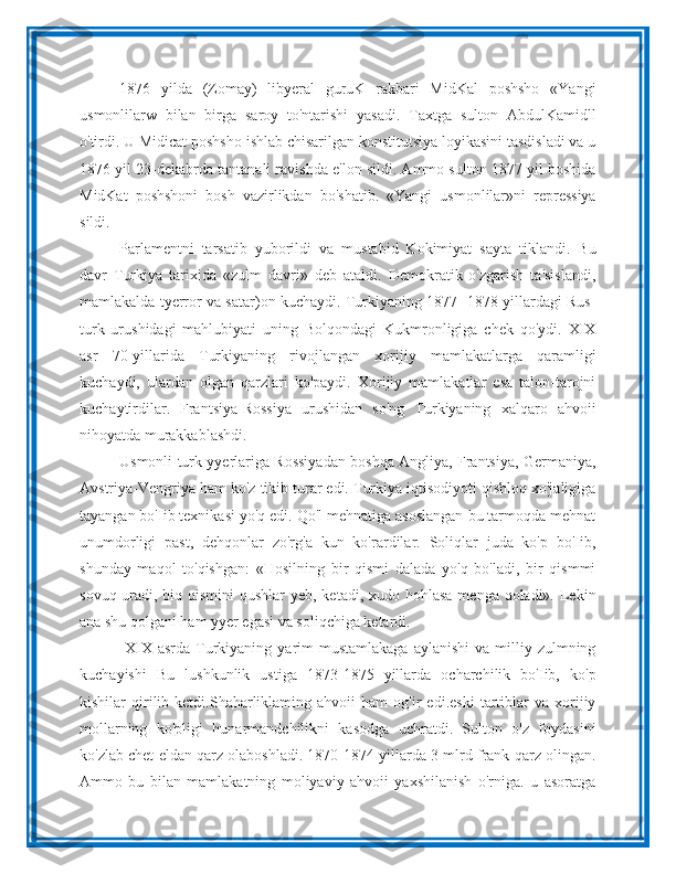 1876   yilda   (Zomay)   libyeral   guruK   rakbari   MidKal   poshsho   «Yangi
usmonlilarw   bilan   birga   saroy   to'ntarishi   yasadi.   Taxtga   sulton   AbdulKamidll
o'tirdi. U Midicat poshsho ishlab chisarilgan konstitutsiya loyikasini tasdisladi va u
1876 yil 23-dekabrda tantanali ravishda e'lon sildi. Ammo sulton 1877 yil boshida
MidKat   poshshoni   bosh   vazirlikdan   bo'shatib.   «Yangi   usmonlilar»ni   repressiya
sildi. 
Parlamentni   tarsatib   yuborildi   va   mustabid   Kokimiyat   sayta   tiklandi.   Bu
davr   Turkiya   tarixida   «zulm   davri»   deb   ataldi.   Demokratik   o'zgarish   ta'sislandi,
mamlakalda tyerror va satar)on kuchaydi. Turkiyaning 1877- 1878 yillardagi Rus-
turk   urushidagi   mahlubiyati   uning   Bolqondagi   Kukmronligiga   chek   qo'ydi.   XIX
asr   70-yillarida   Turkiyaning   rivojlangan   xorijiy   mamlakatlarga   qaramligi
kuchaydi,   ulardan   olgan   qarzlari   ko'paydi.   Xorijiy   mamlakatlar   esa   talon-tarojni
kuchaytirdilar.   Frantsiya-Rossiya   urushidan   so'ng   Turkiyaning   xalqaro   ahvoii
nihoyatda murakkablashdi. 
Usmonli turk yyerlariga Rossiyadan boshqa Angliya, Frantsiya, Germaniya,
Avstriya-Vengriya ham ko'z tikib turar edi. Turkiya iqtisodiyoti qishloq xo'jaligiga
tayangan bo'Iib texnikasi yo'q edi. Qo'l mehnatiga asoslangan bu tarmoqda mehnat
unumdorligi   past,   dehqonlar   zo'rg'a   kun   ko'rardilar.   Soliqlar   juda   ko'p   bo'Iib,
shunday   maqol   to'qishgan:   «Hosilning   bir   qismi   dalada   yo'q   bo'ladi,   bir   qismmi
sovuq uradi, biq qismini  qushlar  yeb, ketadi, xudo hohlasa  menga qoladi». Lekin
ana shu qolgani ham yyer egasi va soliqchiga ketardi.
  XIX  asrda Turkiyaning  yarim  mustamlakaga  aylanishi   va milliy zulmning
kuchayishi   Bu   lushkunlik   ustiga   1873-1875   yillarda   ocharchilik   bo'Iib,   ko'p
kishilar   qirilib  ketdi.Shaharliklaming  ahvoii   ham   og'ir   edi.eski   tartiblar   va   xorijiy
mollarning   ko'pligi   hunarmandchilikni   kasodga   uchratdi.   Sulton   o'z   foydasini
ko'zlab chet eldan qarz olaboshladi. 1870-1874 yillarda 3 mlrd frank qarz olingan.
Ammo   bu   bilan   mamlakatning   moliyaviy   ahvoii   yaxshilanish   o'rniga.   u   asoratga 