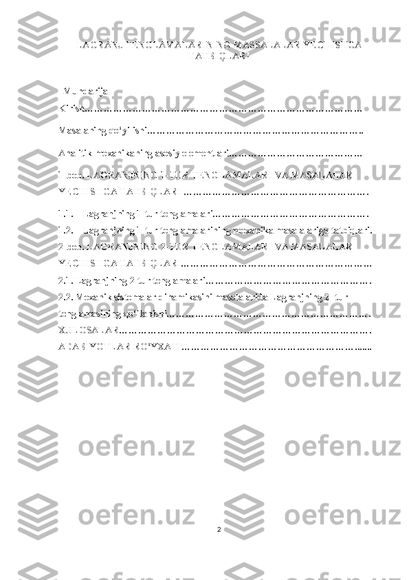 LAGRANJ TENGLAMALARINING MASSALALAR YECHISHGA
TATBIQLARI
                                                         
  Mundarija
Kirish……………………………………………………………………………  
Masalaning qo‘yilishi…………………………………………………………..
Analitik mexanikaning asosiy elementlari……………………………………
1-bob. LAGRANJNING 1-TUR TENGLAMALARI VA MASALALAR 
YECHISHGA TATBIQLARI ………………………………………………….
1.1. Lagranjning 1-tur tenglamalari………………………………………….
1.2. Lagranjning 1-tur tenglamalarining mexanika masalalariga tatbiqlari.
2-bob. LAGRANJNING 2-TUR TENGLAMALARI VA MASALALAR 
YECHISHGA TATBIQLARI……………………………………………………
2.1. Lagranjning 2-tur tenglamalari…………………………………………….
2.2. Mexanik sistemalar dinamikasini masalalarida Lagranjning 2- tur 
tenglamasining qo‘llanishi……………………………………………………….
XULOSALAR…………………………………………………………………….
ADABIYOTLAR RO‘YXATI……………………………………………….......
2 