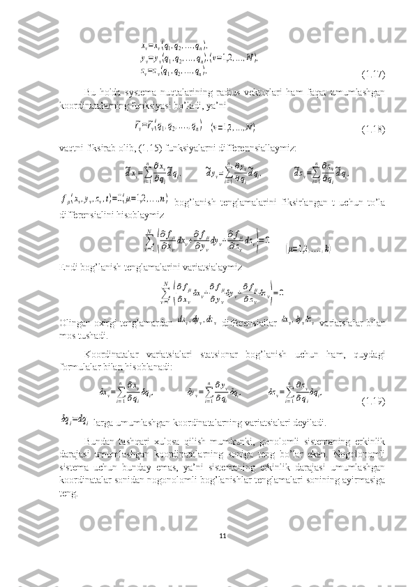      xv=xv(q1,q2,...,qn),	
yv=yv(q1,q2,...,qn),(v=1,2	,...,N),	
zv=zv(q1,q2,...,qn),                                          (1.17)
Bu   holda   systema   nuqtalarining   radius   vektorlari   ham   faqat   umumlashgan
koordinatalarning funksiyasi bo’ladi, ya’ni
     	
⃗rv=⃗rv(q1,q2,....,qn)   	(v=1,2	,...,N)                                            (1.18)
vaqtni fiksirab olib, (1.15) funksiyalarni differennsiallaymiz:
                          	
~dxv=∑
i=1
n	∂xv	
∂qi
~dqi,         	~dyv=∑
i=1
n	∂yv	
∂qi
~dqi,            	~dzv=∑
i=1
n	∂zv	
∂qi
~dqi,	
fμ(xv,yv,zv,t)=0(μ=1,2	,...,n)
  bog’lanish   tenglamalarini   fiksirlangan   t   uchun   to’la
differensialini hisoblaymiz
                                  	
∑v=1
N	
(
∂	fμ	
∂xv
dx	v+∂	fμ	
∂yv
dy	v+∂	fμ	
∂zv
dz	v)=	0      	
(μ=1,2	,....,k)
Endi bog’lanish tenglamalarini variatsialaymiz	
∑
v=1
N	
(
∂	fμ	
∂xv
δx	v+∂	fμ	
∂yv
δy	v+∂	fμ	
∂zv
δz	v)=	0
Olingan oxirgi tenglamardan  	
dx	v,dy	v,dz	v   differensiallar  	δx	v,δyvδzv   variatsialar bilan
mos tushadi.
Koordinatalar   variatsialari   statsionar   bog’lanish   uchun   ham,   quydagi
formulalar bilan hisoblanadi: 
    	
δx	v=∑i=1
n	∂xv	
∂qi
δq	i,             	δy	v=∑i=1
n	∂yv	
∂qi
δq	i,          	δz	v=∑i=1
n	∂zv	
∂qi
δq	i,                (1.19)	
δq	i=dq	i
 larga umumlashgan koordinatalarning variatsialari deyiladi.
Bundan   tashqari   xulosa   qilish   mumkunki,   gonolomli   sistemaning   erkinlik
darajasi   umumlashgan   koordinatalarning   soniga   teng   bo’lar   ekan.   Nogolonomli
sistema   uchun   bunday   emas,   ya’ni   sistemaning   erkinlik   darajasi   umumlashgan
koordinatalar sonidan nogonolomli bog’lanishlar tenglamalari sonining ayirmasiga
teng.
11 