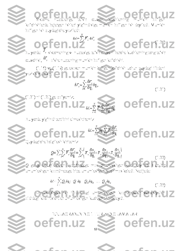 Sistema   nuqtalariga   ta’sir   etuvchi   kuchlarning   mumkin   bo’lgan
ko’chishlarda bajargan ishlari yig’indisiga mumkin bo’lgan ish deyiladi. Mumkin
bo’lgan ish quydagicha yoziladi:
      δA	=∑v=1
N	
⃗Fv⋅δ⃗rv                                                          (1.20)
bu yerda: 	
⃗Fv  sistemaning v- nuqtasiga ta’sir etuvchi barcha kuchlarning teng ta’sir
etuvchisi, 
δ⃗rv - o’sha nuqtaning mumkin bo’lgan ko’chishi.
(1.16) va (1.19) ga asosan mumkin bo’lgan ko’chish uchun quydagi ifodani
yozish mumkin:
     	
δ⃗rv=∑
i=1
n	∂⃗rv	
∂qi
δq	i,                                                      (1.21)
(1.21) ni (1.20) ga qo’yamiz;
                                                         	
δA	=∑
v=1
N	
⃗Fv∑
i=1
n	∂⃗rv	
∂qi
δq	i
Bu yerda yig’indi tartibini almashtiramiz
                                                           	
δA	=∑
v=1
N	
δq	i∑
i=1
n	
⃗Fv
∂⃗rv	
∂qi
Quydagicha belgilash kiritamiz    
 	
Q=∑	∑
i=1
n	
⃗Fv
∂⃗rv	
∂qi
=	∑
v=1
N	
(Xv
∂xv	
∂qi
+Yv
∂yv	
∂qi
+Zv
∂zv	
∂qi)                                (1.22)
Q
i   ga   q
i   umumlashgan   koordinataga   mos   umumlashgan   kuch   deyiladi.   Har   bir
umumlashgan koordinataga bitta umumlashgan kuch mos keladi. Natijada:
   	
δA	=∑i=1
n	
Qiδq	i=	Q1δq	1+Q2δq	2+...+Qnδq	n                                          (1.23)
Umumlashgan   ish   ifodasidagi   umumlashgan   koordinatalar   variatsiyalari
oldidagi koeffitsientlar umumlashgan kuchlarni ifodalaydi.
 	
1.1. LAGRANJNING 1-TUR TENGLAMALARI
12 