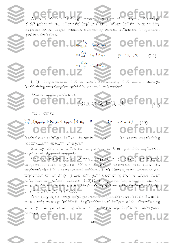 A k t i v   k u c h l a r   t a ’ s i r i d a g i   m e x a n i k   s k s t e m a n i   q a raymiz.   Sistemaga
chekli   golonomli   va   differensial   bog’lanishlar   qo’yilgan   bo’lsin,   N   ta   moddiy
nuqtadan   tash kil   topgan   mexanik   sistemaning   xarakat   differensial   tenglamalari
quyidagicha bo’ladi.
                                                   
                                                                 (           (1.1)
                                                   
(1,1)     tenglamalarda   3   N   ta   dekart   koordinalari,   3   N   ta…….   reaksiya
kuchlarining proyeksiyalari, ya’ni 6 N ta noma’lum  katnashadi.
Sistema nuqtalariga k ta cheklifk(x,y,z,t)=0,(k=1,2	,...,k)
                       ( 1 .2)
 r ta differensial 
       (1.3)
boglanishlar   qo’yilgan   bo’lsin.   Bu   yerda   ……   va   ……   lar   sistema   nuqtalarining
koordikatalarini va vaqtni funksiyalari.
Shunday   qilib;   r   ta   differensial   bog’lanishli   va   k   ta   geometrik   bog’lakishli
nogolonomli sistemani qaraymiz.
Mexanik   sistemani   harakat   differensial   tenglamalari     (1.2)   va   (1.3)   bog’lanish
tenglamalari   bilan   birgalikda   3 N+k+r   tenglamalar   sistemasini   hosil   qiladi.   Bu
tengla malardan 6 N ta nomalumlarni topishimiz kerak. Demak,  noma’lumlarning soni
tenglamalar   sonidan   3n -(k+r)   taga   ko’p,   ya’ni   sistemaning   erkinlik   darajasi   qadar
ko’p,   Bun- dan   ko’rinib   turibdiki,   (1.2),(1.3)   bog’lanish   tenglamalari ni   berilishi
masalani dinamik aniq masalaga keltirish  uchun yetarli emas. Sistema  bog’lanishlariga
qo’shimcha shart lar qo’yish kerak.
Faraz qilaylik, sistemaga qo’yilgan hamma b og’lanishlar ideal bo’lsin. Bu xolda
masala   aniq   masalaga   keltiriladi.   Bog’lanshlar   ideal   bo’lgan   xolda     dinamikaning
umumiy     teng lamasidan   foydalanamiz,   bu   tenglamaga   bog’lanish   reaksiyala ri
kirmaydi.
13 