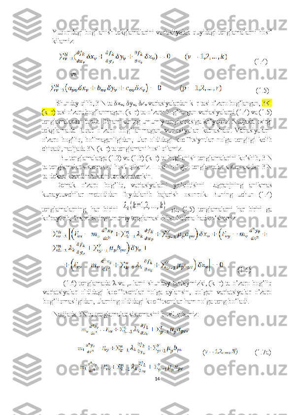 Yuqoridagi bog’lanish tekglamalarini variasiiyalab q uyidagi   teng lamalarni hosil
kilamiz:
               (1.4)
                va
                          (1.5)
Shunday qilib, 3 N ta  δ x
v ,  δ y
v ,  δ z
v  variasiyalardan k+r  tasi o’zaro bog’langan,  3K-
(k+r)  tasi o’zaro bog’lanmagan. (k+r)  ta o’zaro bog’langan variasiyalarni (1.4) va (1.5)
tengla malardan topib. Dinamikaning umumiy tenglamasiga ko’yamiz. Natijada oxirgi
tekglamada   faqat   o’zaro   bog’lanmagan   variasiyalar   katnashadi.   Variasiyalarni
o’zaro   bog’liq,   bo’lmaganligidan,   ular   oldidagi   koeffitsiyntlar   nolga   tengligi   kelib
chiqadi, nat'ijada 3N-(k+r) ta tenglamani hosil qilamiz.
Bu tenglamalarga (1.2) va (1.3) (k+r) ta bog’lanish teng lamalarini ko’shib, 3 N
ta tenglamalar sistemasini hosil qi lamiz. Hosil bo’lgan tenglamalar sistemasidan 3 N
ta  dekart koordinatalarini topish mumkin.
Demak   o‘zaro   bog’liq,   variasiyalarni   yo’qotishni   Lagranjning   anikmas
kupaytuvchilar   metodidan   foydalanib   bajarish   osonrok.   Buning   uchun   (1.4)
tenglamalarning   har   birini  λk(k=1,2	,...,k)   ga,   (1.5)   tenglamalarni   har   birini   ga
ko’paytirib, dinamikaning umumiy tenglamasi   bilan hadma-had qo‘shamiz:
  (1.6)
         (1.6) tenglamada   λ   va   μ   larni shunday tanlaymizki, (k+r) ta o’zaro bog’liq
variatsiyalar   oldidagi   koeffitsentlar   nolga   aylansin,   qolgan   variatsiyalar   o’zaro
bog’liqmasligidan, ularning oldidagi koeffitsentlar ham nolga teng bo’ladi.
Natijada 3N ta tenglamalar sistemasini hosil qilamiz:
                       
                                  (           (1.7 a )
                      
14 