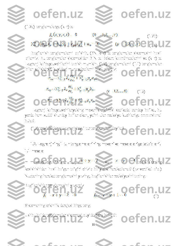 (1.7a)  tenglamalarga (k+r) ta
                                                      (1.7b)
                (1.8)
bog’lanish   tenglamalarni   qo’shib,   (3N+k+r)   ta   tenglamalar   sistemasini   hosil
qilamiz.   Bu   tenglamalar   sistemasidan   3   N   ta   Dekart   koordinatalarini   va   (k=r)   ta
Lagranj   ko’paytuvchilarini   topish   mumkin.   (1.7)   tenglamalarni   (1.1)   tenglamalar
bilan solishtirib, kuyidagi munosabatlarni hosil qilamiz:
                       
                                  (           (1.9)
                      
  Lagranj   ko ’ paytuvchilaryaking   mexanik   ma ’ nosi   statikada   qanday   bo ’ lsa ,   bu
yerda   ham   xuddi   shunday   bo ’ lar   ekan ,   ya ’ ni   ular   reaksiya   kuchlariga   proporsional
buladi . 
(1,7) tenglamalarga Lagranjning 1-tur tenglamala ri deyiladi.
1.2.  Lagranjning 1-tur tenglamalarining mexanika masalalariga tatbiqlari.
1.1-masala
m   massaga   ega   bo‘lgan   nuqta         va         tekisliklarning
kesishishidan   hosil   bo‘gan  to‘g‘ri  chiziq  bo‘yicha  harakatlanadi   (oz-vertikal  o‘q.)
Nuqtaning harakat tenglamasini yozing, bog‘lanishlar reaksiyasini toping. 
Bog‘lanishlar tenglamasini yozamiz  
                                              (1)
Sistemaning erkinlik darajasi birga teng.
Ushbu holda tenglamalar sistemasi quyidagicha bo‘ladi:
15 