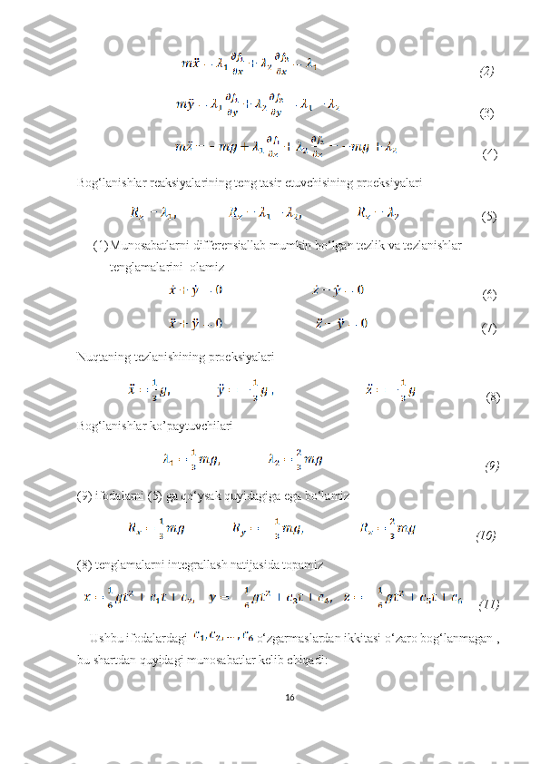                                                                                      (2)
                                                             (3)
                                                           (4) 
Bog‘lanishlar reaksiyalarining teng tasir etuvchisining proeksiyalari 
                                     (5)
(1) Munosabatlarni differensiallab mumkin bo‘lgan tezlik va tezlanishlar 
tenglamalarini  olamiz
                                                                   (6)
                                                                  (7)
Nuqtaning tezlanishining proeksiyalari 
                                       (8)
Bog‘lanishlar ko’paytuvchilari 
                                                                       (9)
(9) ifodalarni (5) ga qo‘ysak quyidagiga ega bo‘lamiz
                                    (10)
(8) tenglamalarni integrallash natijasida topamiz 
        (11)
     Ushbu ifodalardagi    o‘zgarmaslardan ikkitasi o‘zaro bog‘lanmagan ,
bu shartdan quyidagi munosabatlar kelib chiqadi:      
16 