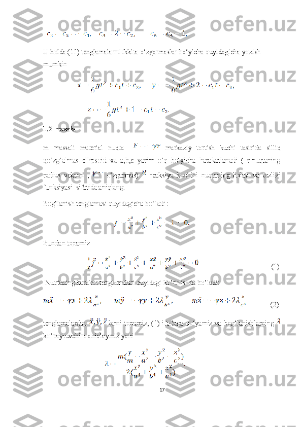             
U holda (11) tenglamalarni ikkita o‘zgarmaslar bo‘yicha quyidagicha yozish 
mumkin 
                           
                                  
1.2-masala
m   massali   material   nuqta       markaziy   tortish   kuchi   tasirida   silliq
qo‘zg‘almas   ellipsoid   va   a,b,c   yarim   o‘q   bo‘yicha   harakatlanadi   (   r-nuqtaning
radius   vektori   ,     o‘zgarmas)     reaksiya   kuchini   nuqtaning   holati   va   tezligi
funksiyasi  sifatida aniqlang. 
Bog‘lanish tenglamasi quyidagicha bo‘ladi :
                                          
Bundan topamiz 
                                                                   (1)
 Nuqtaning harakat tenglamalari quyidagi ko‘rinishda bo‘ladi:
      (2)
tenglamalardan     larni  topamiz, (1) ifodaga qo‘yamiz va bog‘lanishlarning  
ko‘paytuvchini aniqlaymiz yani
                                                 
17 