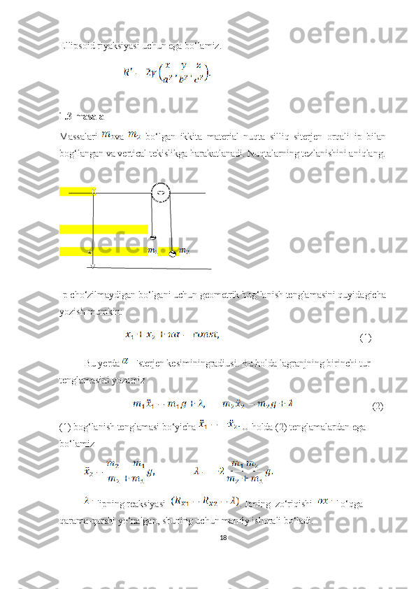 Ellipsoid riyaksiyasi uchun ega bo‘lamiz.
                                     
1.3-masala
Massalari   va     bo‘lgan   ikkita   material   nuqta   silliq   siterjen   orqali   ip   bilan
bog‘langan va vertical tekislikga harakatlanadi. Nuqtalarning tezlanishini aniqlang.
                 0
x             
Ip cho‘zilmaydigan bo‘lgani uchun geometrik bog‘lanish tenglamasini quyidagicha
yozish mumkin:
                                                                                      (1)
Bu yerda  sterjen kesiminingradiusi. Bu holda lagranjning birinchi tur 
tenglamasini yozamiz
                                                 (2) 
(1) bog‘lanish tenglamasi bo‘yicha   U holda (2) tenglamalardan ega 
bo‘lamiz 
ipning reaksiyasi   . Ipning  zo‘riqishi    o‘qga 
qarama-qarshi yo‘nalgan, shuning uchun manfiy ishorali bo‘ladi.
18 