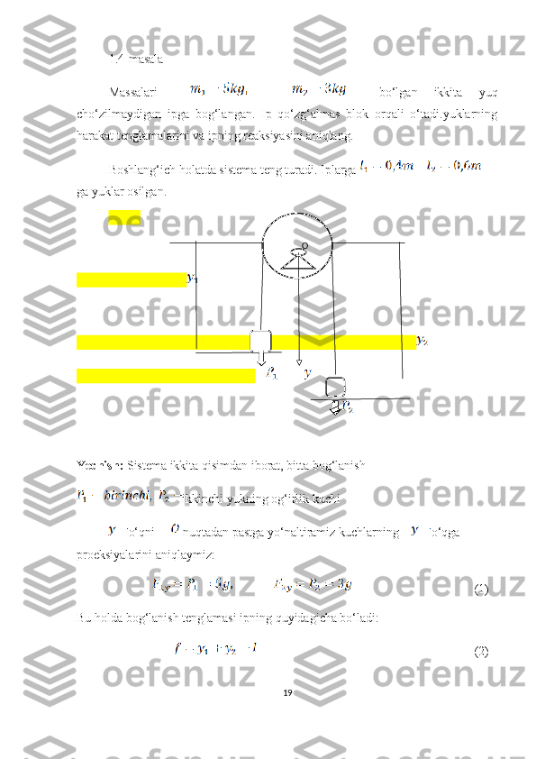 1.4-masala
Massalari         bo‘lgan   ikkita   yuq
cho‘zilmaydigan   ipga   bog‘langan.   Ip   qo‘zg‘almas   blok   orqali   o‘tadi.yuklarning
harakat tenglamalarini va ipning reaksiyasini aniqlang. 
Boshlang‘ich holatda sistema teng turadi. Iplarga   
ga yuklar osilgan.
Yechish:  Sistema ikkita qisimdan iborat, bitta bog‘lanish 
ikkinchi yukning og‘irlik kuchi 
o‘qni       nuqtadan pastga yo‘naltiramiz kuchlarning     o‘qga 
proeksiyalarini aniqlaymiz:      
                                                                (1)
Bu holda bog‘lanish tenglamasi ipning quyidagicha bo‘ladi:
                                                                                                     (2)
19        O 