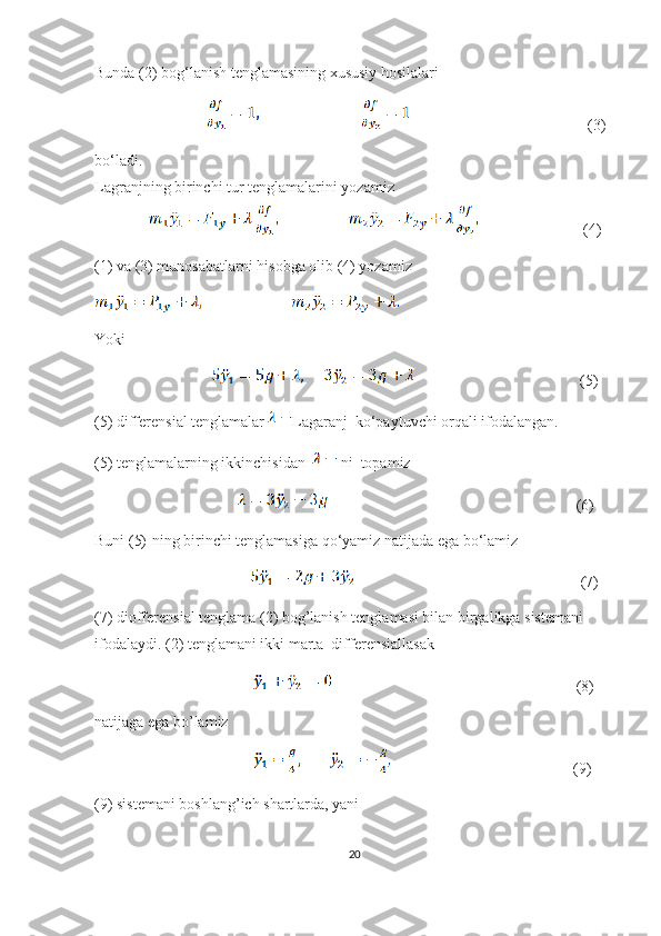 Bunda (2) bog‘lanish tenglamasining xususiy hosilalari
                                                                            (3) 
bo‘ladi.
Lagranjning birinchi tur tenglamalarini yozamiz 
                                          (4)
(1) va (3) munosabatlarni hisobga olib (4) yozamiz
Yoki
                                                                        (5)
(5) differensial tenglamalar  Lagaranj  ko‘paytuvchi orqali ifodalangan.
(5) tenglamalarning ikkinchisidan    ni  topamiz
                                                                                                      (6)
Buni (5)-ning birinchi tenglamasiga qo‘yamiz natijada ega bo‘lamiz 
                                                                                                   (7)
(7) diofferensial tenglama (2) bog’lanish tenglamasi bilan birgalikga sistemani 
ifodalaydi. (2) tenglamani ikki marta  differensiallasak 
                                                                                                         (8)
natijaga ega bo’lamiz
                                                                               (9)
(9) sistemani boshlang’ich shartlarda, yani
20 
