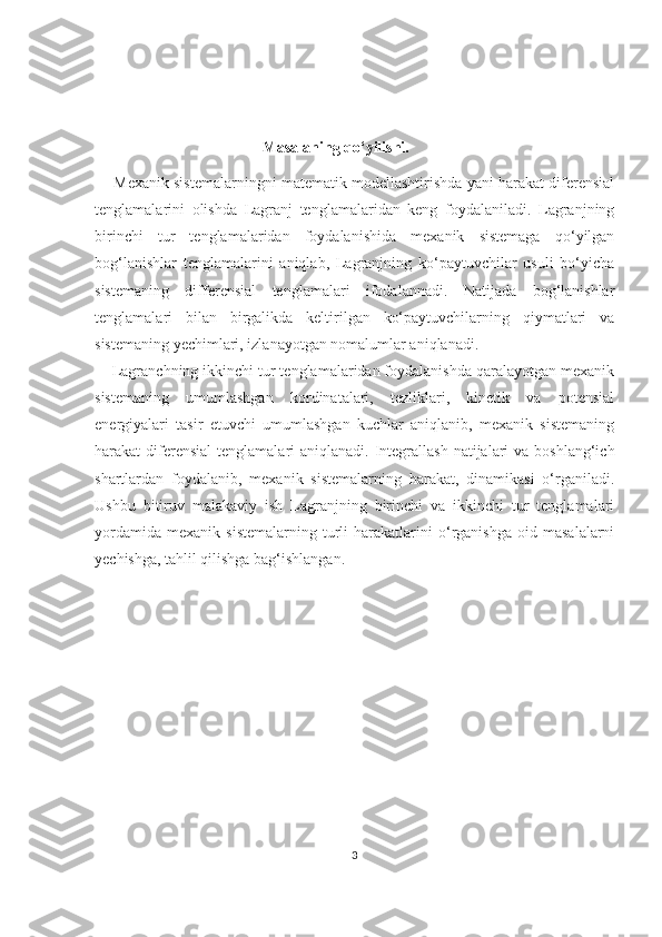                                            Masalaning qo‘yilishi.
       Mexanik sistemalarningni matematik modellashtirishda yani harakat diferensial
tenglamalarini   olishda   Lagranj   tenglamalaridan   keng   foydalaniladi.   Lagranjning
birinchi   tur   tenglamalaridan   foydalanishida   mexanik   sistemaga   qo‘yilgan
bog‘lanishlar   tenglamalarini   aniqlab,   Lagranjning   ko‘paytuvchilar   usuli   bo‘yicha
sistemaning   differensial   tenglamalari   ifodalannadi.   Natijada   bog‘lanishlar
tenglamalari   bilan   birgalikda   keltirilgan   ko‘paytuvchilarning   qiymatlari   va
sistemaning yechimlari, izlanayotgan nomalumlar aniqlanadi.
    Lagranchning ikkinchi tur tenglamalaridan foydalanishda qaralayotgan mexanik
sistemaning   umumlashgan   kordinatalari,   tezliklari,   kinetik   va   potensial
energiyalari   tasir   etuvchi   umumlashgan   kuchlar   aniqlanib,   mexanik   sistemaning
harakat  diferensial  tenglamalari  aniqlanadi. Integrallash  natijalari  va  boshlang‘ich
shartlardan   foydalanib,   mexanik   sistemalarning   harakat,   dinamikasi   o‘rganiladi.
Ushbu   bitiruv   malakaviy   ish   Lagranjning   birinchi   va   ikkinchi   tur   tenglamalari
yordamida   mexanik   sistemalarning   turli   harakatlarini   o‘rganishga   oid   masalalarni
yechishga, tahlil qilishga bag‘ishlangan.        
 
3 