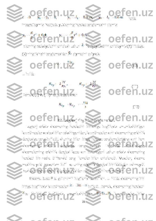 larda 
integrallaymiz. Natijada yuklarning harakat tenglamasini olamiz: 
Iplarning reaksiyalarini aniqlash uchun   ko’paytuvchini aniqlaymiz.(6) ifodaga 
(9) ning ikinchi tenglamasidan   qiymatini qo’ysak 
                                                                                                       (10)
U holda
                                                                 (11)
Demak, (3) va (10) natijalarga asosan 
                                                                               (12)
          
2.1. Lagranjning 2-tur tenglamalari.
Lagranj   erksiz   sistemaning   harakatini   bir-biriga   bog’liqsiz   umumlashtirilgan
koordinatalar vositasi bilan tekshirganidan, koordinatalar soni sistemaning erkinlik
darajasiga   teng   bo’ladi,   shuning   bilan   birga   harakat   tenglamalarining   soni   ham
sistemaning   erkinlik   darajasiga   teng   bo’ladi.   Tajribada   uchratiladigan
sistemalarning   erkinlik   darajasi   katta   son   bo’lmagani   uchun   erksiz   sistemaning
harakati   bir   necha   diffrensial   teng-   lamalar   bilan   aniqlanadi.   Masalan,   sistema
mashina   yoki   mexanizm   bo’l-   sa   uning   erkinlik   darajasi   bir-ikkitadan   oshmaydi.
Bazi asboblarda erkinlik darajasi ikkidan oshiq bo’lishi ham mumkin.
  Sistema   faqat     ta   golonomli   bog’lanishda   bo’lsin.   U   holda   sistemaning   bir-
biriga bog’liqsiz koordinatalari     bo’ladi. Demak, sistemaning harakati  
ta   bir-biriga   bog’liqsiz   umumlashtirilgan     koordinatalar   bilan
21 