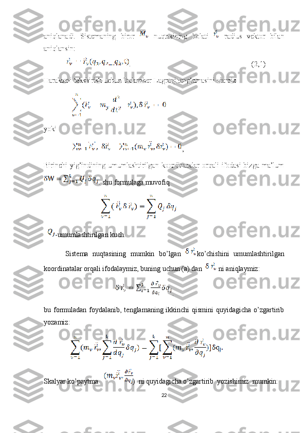 aniqlanadi.   Sistemaning   biror     nuqtasining   holati     radius   vektor   bilan
aniqlansin:
            .                                                                   (2,1)
Harakatni tekshirish uchun Dalamber-Lagranj tenglamasini olamiz
yoki
,  
Birinchi  yig’indining umumlashtirilgan koordinatalar  orqali  ifodasi  bizga ma’lum
. shu formulaga muvofiq
                                        
-umumlashtirilgan kuch.
          Sistema   nuqtasining   mumkin   bo’lgan   ko’chishini   umumlashtirilgan
koordinatalar orqali ifodalaymiz, buning uchun (a) dan    ni aniqlaymiz:
                                        .
bu formuladan foydalanib, tenglamaning ikkinchi qismini  quyidagicha o’zgartirib
yozamiz:
        
Skalyar ko’paytma   )  ni quyidagicha o’zgartirib  yozishimiz  mumkin:  
22 