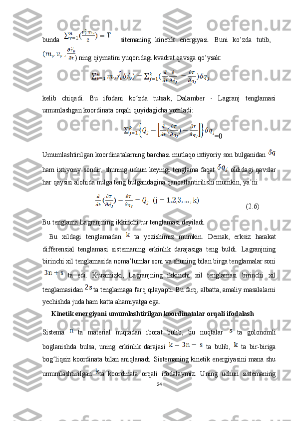 bunda       sitemaning   kinetik   energiyasi.   Buni   ko’zda   tutib,  
) ning qiymatini yuqoridagi kvadrat qavsga qo’ysak:
                    
kelib   chiqadi.   Bu   ifodani   ko zda   tutsak,   Dalamber   -   Lagranj   tenglamasiʻ
umumlashgan koordinata orqali quyidagicha yoziladi:
=0
Umumlashtirilgan koordinatalarning barchasi mutlaqo ixtiyoriy son bulganidan 
ham  ixtiyoriy sondir, shuning  uchun keyingi  tenglama faqat     oldidagi  qavslar
har qaysisi alohida nulga teng bulgandagina qanoatlantirilishi mumkin, ya ni:	
ʼ
                                                (2.6)
Bu tenglama Lagranjning ikkinchi tur tenglamasi deyiladi.
Bu   xildagi   tenglamadan     ta   yozishimiz   mumkin.   Demak,   erksiz   harakat
differensial   tenglamasi   sistemaning   erkinlik   darajasiga   teng   buldi.   Lagranjning
birinchi xil tenglamasida noma lumlar soni va shuning bilan birga tenglamalar soni	
ʼ
  ta   edi.   Kuramizki,   Lagranjning   ikkinchi   xil   tenglamasi   birinchi   xil
tenglamasidan   ta tenglamaga farq qilayapti. Bu farq, albatta, amaliy masalalarni
yechishda juda ham katta ahamiyatga ega.
  Kinetik energiyani umumlashtirilgan koordinatalar orqali ifodalash
Sistema     ta   material   nuqtadan   iborat   bulib,   bu   nuqtalar     ta   golonomli
boglanishda   bulsa,   uning   erkinlik   darajasi     ta   bulib,     ta   bir-biriga
bog liqsiz koordinata bilan aniqlanadi. Sistemaning kinetik energiyasini mana shu	
ʻ
umumlashtirilgan   ta   koordinata   orqali   ifodalaymiz.   Uning   uchun   sistemaning
24 