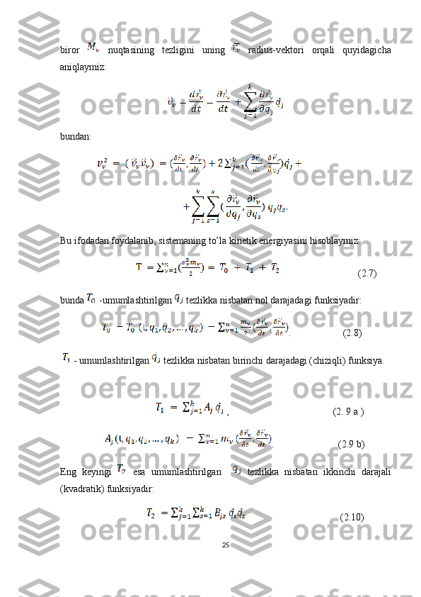 biror     nuqtasining   tezligini   uning     radius-vektori   orqali   quyidagicha
aniqlaymiz:
bundan:
 
Bu ifodadan foydalanib, sistemaning to’la kinetik energiyasini hisoblaymiz:  
                                                        (2.7)
bunda   -umumlashtirilgan   tezlikka nisbatan nol darajadagi funksiyadir: 
                  .                     (2.8)
 - umumlashtirilgan   tezlikka nisbatan birinchi darajadagi (chiziqli) funksiya.
                                       ,                                          (2. 9 a )
                   .                          (2.9 b)
Eng   keyingi     esa   umumlashtirilgan       tezlikka   nisbatan   ikkinchi   darajali
(kvadratik) funksiyadir:
                                                                          (2.10)
25 