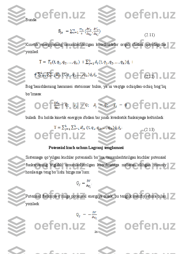 Bunda
                                                                         (2.11)
Kinetik   energiyaning   umumlashtirilgan   koordinatalar   orqali   ifodasi   quyidagicha
yozilad:
       
   .                                                  (2.12)
Bog lanishlarning   hammasi   statsionar   bulsa,   ya ni   vaqtga   ochiqdan-ochiq   bog liqʻ ʼ ʻ
bo lmasa:
ʻ
                               
buladi. Bu holda kinetik energiya ifodasi bir jinsli kvadratik funksiyaga keltiriladi:
                                                 (2.13)
                   
                       Potensial   kuch   uchun   Lagranj   tenglamasi
Sistemaga qo yilgan kuchlar potensialli bo lsa, umumlashtirilgan kuchlar potensial	
ʻ ʻ
funksiyaning   tegishli   umumlashtirilgan   koordinataga   nisbatan   olingan   xususiy
hosilasiga teng bo lishi bizga ma lum:	
ʻ ʼ
                                    
Potensial funksiya o rniga potensial energiya olsak, bu tenglik manfiy ishora bilan	
ʻ
yoziladi:
                                   .
26 