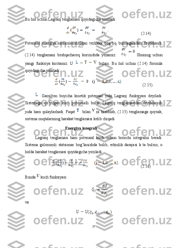 Bu hol uchun Lagranj tenglamasi quyidagicha yoziladi: 
                                                           (2.14)
Potensial   energiya   umumlashtirilgan   tezlikka   bog liq   bulmaganidan   foydalanib,ʻ
(2.14)   tenglamani   boshqacharoq   kurinishda   yozamiz         Shuning   uchun
yangi   funksiya   kiritamiz:   U     bulsin.   Bu   hol   uchun   (2.14)   formula
quyidagicha yoziladi:
                                    (2.15)     
              Gamilton   buyicha   kinetik   potensial   yoki   Lagranj   funksiyasi   deyiladi.
Sistemaga   qo yilgan   kuch   potensialli   bulsa,   Lagranj   tenglamasidan   foydalanish	
ʻ
juda   ham   qulaylashadi.   Faqat       bilan     ni   hisoblab,   (2.15)   tenglamaga   quysak,
sistema nuqtalarining harakat tenglamasi kelib chiqadi
                          Energiya integrali
          Lagranj   tenglamasi   ham   potensial   kuch   uchun   birinchi   integralni   beradi.
Sistema   golonomli   statsionar   bog lanishda   bulib,   erkinlik   darajasi   k   ta   bulsin;   u	
ʻ
holda harakat tenglamasi quyidagicha yoziladi:
                                 ( 2. 16)
Bunda   kuch funksiyasi:
va
27 