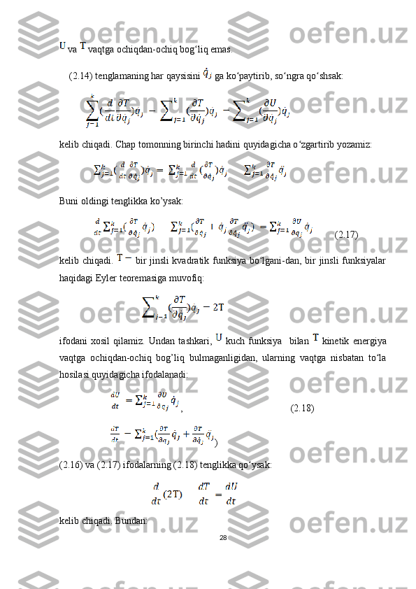  va   vaqtga ochiqdan-ochiq bog liq emas.ʻ
(2.14) tenglamaning har qaysisini   ga ko paytirib, so ngra qo shsak:	
ʻ ʻ ʻ
kelib chiqadi. Chap tomonning birinchi hadini quyidagicha o zgartirib yozamiz:	
ʻ
 
Buni oldingi tenglikka ko’ysak: 
         (2.17)
kelib chiqadi.     bir jinsli kvadratik funksiya bo lgani-dan, bir jinsli funksiyalar	
ʻ
haqidagi Eyler teoremasiga muvofiq:
                     
ifodani   xosil   qilamiz.   Undan   tashkari,     kuch   funksiya     bilan     kinetik   energiya
vaqtga   ochiqdan-ochiq   bog’liq   bulmaganligidan,   ularning   vaqtga   nisbatan   to la	
ʻ
hosilasi quyidagicha ifodalanadi:
        ,                                            ( 2. 18)
        )
( 2. 16) va ( 2. 17) ifodalarning ( 2. 18) tenglikka qo ysak:	
ʻ
                                                     
kelib chiqadi. Bundan:
28 