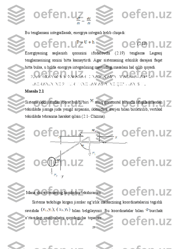  
Bu tenglamani integrallasak, energiya integrali kelib chiqadi:
                                                          (2.19)
Energiyaning   saqlanish   qonunini   ifodalovchi   (2.19)   tenglama   Lagranj
tenglamasining   sonini   bitta   kamaytirdi.   Agar   sistemaning   erkinlik   darajasi   faqat
bitta bulsa, u holda energiya integralining mavjudligi masalani hal qilib quyadi.
2.2. MEXANIK SISTEMALAR DINAMIKASINI MASALALARIDA 
LAGRANJNING 2- TUR TENGLAMASINING QO‘LLANISHI.
Masala 2.1
Sistema ikki jismdan iborat bulib, biri     silliq gorizontal birinchi ishqalanmasdan
tekislikda jismga juda yengil sirpansin, ikkinchisi sterjen bilan biriktirilib, vertikal
tekislikda tebranma harakat qilsin (2.1- Chizma).
y
 Mana shu sistemaning harakatini tekshiramiz.
         Sistema tarkibiga kirgan jismlar og irlik markazining koordinatalarini tegishliʻ
ravishda     bilan   belgilaymiz.   Bu   koordinatalar   bilan   burchak
o rtasidagi munosabatni quyidagicha  topamiz:	
ʻ
29 