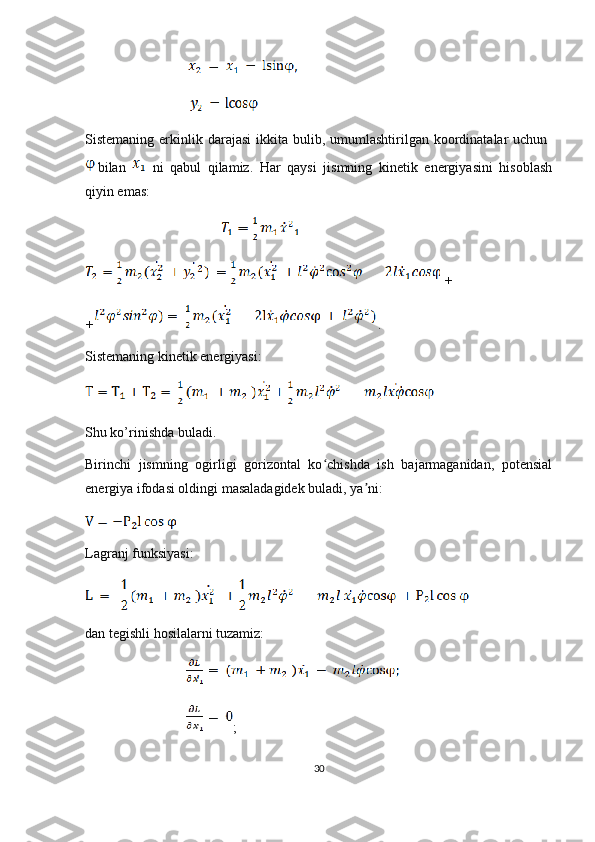                                 
                              
Sistemaning  erkinlik  darajasi   ikkita  bulib, umumlashtirilgan  koordinatalar   uchun  
bilan     ni   qabul   qilamiz.   Har   qaysi   jismning   kinetik   energiyasini   hisoblash
qiyin emas:
                                         
  + 
+ .
Sistemaning kinetik energiyasi:
 
Shu ko’rinishda buladi.
Birinchi   jismning   ogirligi   gorizontal   ko chishda   ish   bajarmaganidan,   potensialʻ
energiya ifodasi oldingi masaladagidek buladi, ya ni:	
ʼ
Lagranj funksiyasi:
dan tegishli hosilalarni tuzamiz:
                               
                              ;
30 