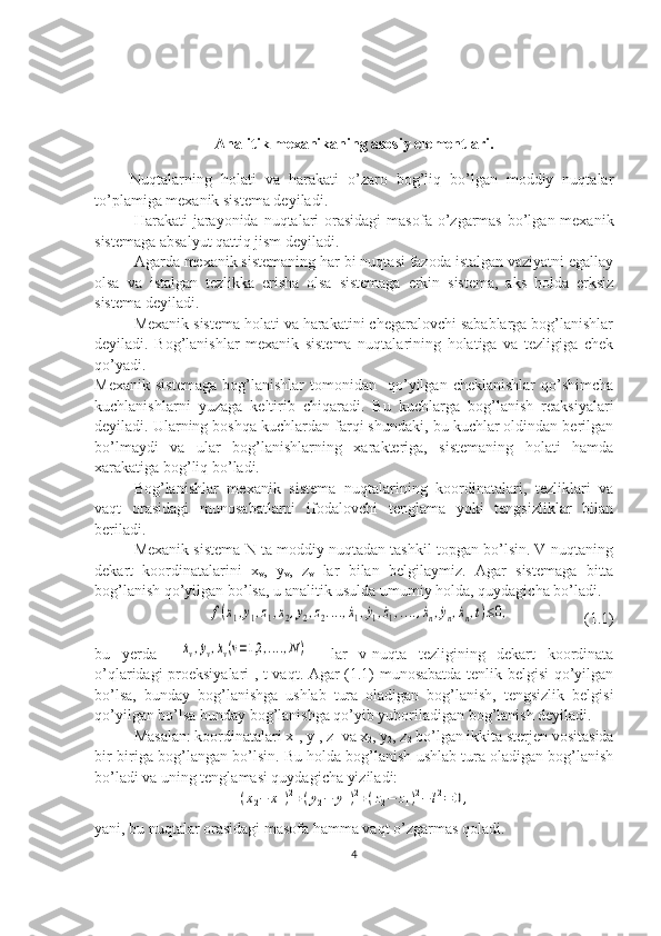 Analitik mexanikaning asosiy elementlari.
        Nuqtalarning   holati   va   harakati   o’zaro   bog’liq   bo’lgan   moddiy   nuqtalar
to’plamiga mexanik sistema deyiladi.
Harakati  jarayonida  nuqtalari  orasidagi  masofa o’zgarmas  bo’lgan mexanik
sistemaga absalyut qattiq jism deyiladi.
Agarda mexanik sistemaning har bi nuqtasi fazoda istalgan vaziyatni egallay
olsa   va   istalgan   tezlikka   erisha   olsa   sistemaga   erkin   sistema,   aks   holda   erksiz
sistema deyiladi.
Mexanik sistema holati va harakatini chegaralovchi sabablarga bog’lanishlar
deyiladi.   Bog’lanishlar   mexanik   sistema   nuqtalarining   holatiga   va   tezligiga   chek
qo’yadi. 
Mexanik   sistemaga   bog’lanishlar   tomonidan    qo’yilgan   cheklanishlar   qo’shimcha
kuchlanishlarni   yuzaga   keltirib   chiqaradi.   Bu   kuchlarga   bog’lanish   reaksiyalari
deyiladi. Ularning boshqa kuchlardan farqi shundaki, bu kuchlar oldindan berilgan
bo’lmaydi   va   ular   bog’lanishlarning   xarakteriga,   sistemaning   holati   hamda
xarakatiga bog’liq bo’ladi.
Bog’lanishlar   mexanik   sistema   nuqtalarining   koordinatalari,   tezliklari   va
vaqt   orasidagi   munosabatlarni   ifodalovchi   tenglama   yoki   tengsizliklar   bilan
beriladi.
Mexanik sistema N ta moddiy nuqtadan tashkil topgan bo’lsin. V-nuqtaning
dekart   koordinatalarini   x
v ,   y
v ,   z
v   lar   bilan   belgilaymiz.   Agar   sistemaga   bitta
bog’lanish qo’yilgan bo’lsa, u analitik usulda umumiy holda, quydagicha bo’ladi.
                f(x1,y1,z1,x2,y2,z2....,˙x1,˙y1,˙z1,....,˙xn,˙yn,˙xn,t)≤0,                    (1.1)
bu   yerda    	
˙xv,˙yv,˙xv(v=1,2	,....,N)     lar   v-nuqta   tezligining   dekart   koordinata
o’qlaridagi proeksiyalari , t vaqt. Agar (1.1) munosabatda tenlik belgisi qo’yilgan
bo’lsa,   bunday   bog’lanishga   ushlab   tura   oladigan   bog’lanish,   tengsizlik   belgisi
qo’yilgan bo’lsa bunday bog’lanishga qo’yib yuboriladigan bog’lanish deyiladi.
Masalan: koordinatalari x
1 , y
1 , z
1  va x
2 , y
2 , z
2  bo’lgan ikkita sterjen vositasida
bir-biriga bog’langan bo’lsin. Bu holda bog’lanish ushlab tura oladigan bog’lanish
bo’ladi va uning tenglamasi quydagicha yiziladi:	
(x2−	x1)2+(y2−	y1)2+(z2−	z1)2−	l2=	0,
yani, bu nuqtalar orasidagi masofa hamma vaqt o’zgarmas qoladi.
4 