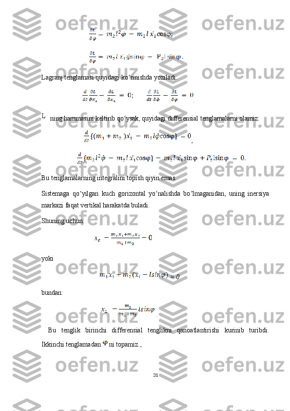                               
                              
Lagranj   tenglamasi   quyidagi   ko ʻ rinishda   yoziladi :
                         .
  ning hammasini keltirib qo ysak, quyidagi differensial tenglamalarni olamiz:ʻ
                          ,
                     
Bu tenglamalarning integralini topish qiyin emas.
Sistemaga   qo yilgan   kuch   gorizontal   yo nalishda   bo lmaganidan,   uning   inersiya	
ʻ ʻ ʻ
markazi faqat vertikal harakatda buladi.
Shuning uchun:
                                 
yoki
                            = 0
bundan: 
               .
Bu   tenglik   birinchi   differensial   tenglikni   qanoatlantirishi   kurinib   turibdi.
Ikkinchi tenglamadan   ni topamiz., 
31 