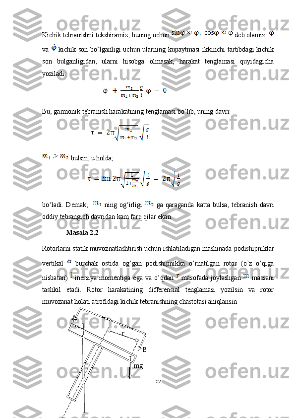 Kichik tebranishni tekshiramiz; buning uchun     deb olamiz. 
va     kichik son bo lganligi  uchun ularning kupaytmasi  ikkinchi  tartibdagi  kichikʻ
son   bulganligidan,   ularni   hisobga   olmasak,   harakat   tenglamasi   quyidagicha
yoziladi:
                                     
Bu, garmonik tebranish harakatining tenglamasi bo lib, uning davri:	
ʻ
                              
 bulsin, u holda;
                            
bo ladi.   Demak,    	
ʻ   ning   og irligi  	ʻ   ga   qaraganda   katta   bulsa,   tebranish   davri
oddiy tebrangich davridan kam farq qilar ekan.
Masala 2.2
Rotorlarni statik muvoznatlashtirish uchun ishlatiladigan mashinada podishipniklar
vertikal     burchak   ostida   og’gan   podishipnikka   o’rnatilgan   rotor   (o’z   o’qiga
nisbatan)     inersiya   momentiga   ega  va   o’qdan     masofada   joylashgan     massani
tashkil   etadi.   Rotor   harakatining   differensial   tenglamasi   yozilsin   va   rotor
muvozanat holati atrofidagi kichik tebranishning chastotasi aniqlansin 
A
r
B
mg
32 