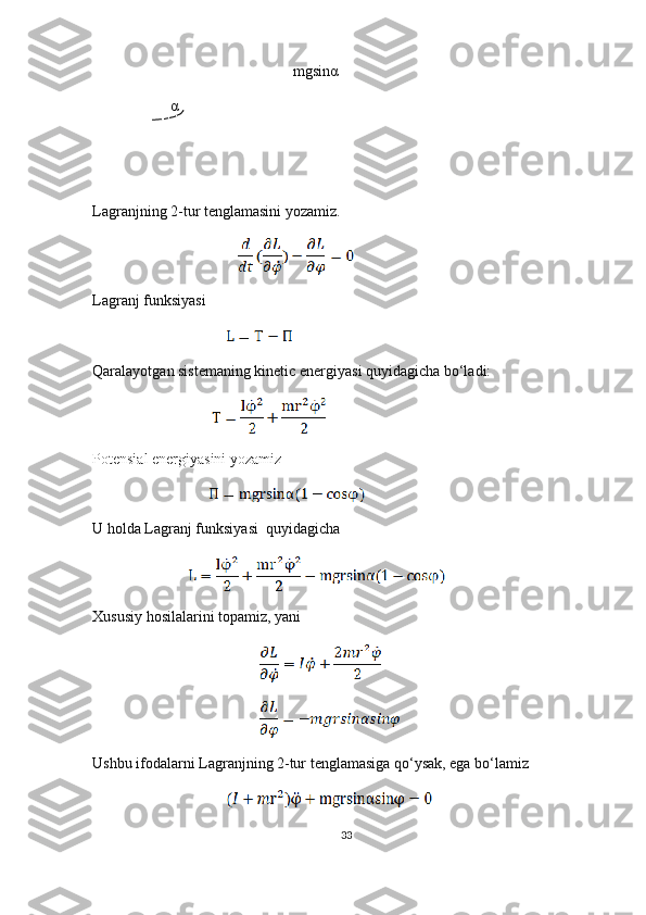 mgsinα
α
Lagranjning 2-tur tenglamasini yozamiz.
                                                 
Lagranj funksiyasi
                                             
Qaralayotgan sistemaning kinetic energiyasi quyidagicha bo‘ladi:
                                        
Potensial energiyasini yozamiz
                                       
U holda Lagranj funksiyasi  quyidagicha 
                                
Xususiy hosilalarini topamiz, yani
                                                        
                                                        
Ushbu ifodalarni Lagranjning 2-tur tenglamasiga qo‘ysak, ega bo‘lamiz
                                             
33 