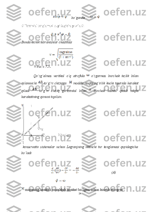                                           bo‘ganda        
differensial tenglamasi quyidagicha yoziladi:
                                           
Bunda kichik tebranishlar chastitasi
                           
Masala  2.3.
Qo ’ zg ’ almas   vertikal   o ’ q   atrofida     o ’ zgarmas   burchak   tezlik   bilan
aylanuvchi     to ’ g ’ ri   chiziqga       moddiy   nuqta   og ’ irlik   kuchi   tasirida   harakat
qiladi     to ’ g ’ ri   chiziq   gorizontal   bilan     burchak   tashkil   qiladi   nuqta
harakatining   qonuni   topilsin .
B
M
r
mg
A α 2.3.chizma
O
  konservativ   sistemalar   uchun   Lagranjning   ikkinchi   tur   tenglamasi   quyidagicha
bo‘ladi
                                     (A)
                                                  
 nuqtaning harakati murakkab harakat bo’lgani uchun kinetik energiya  
34 
