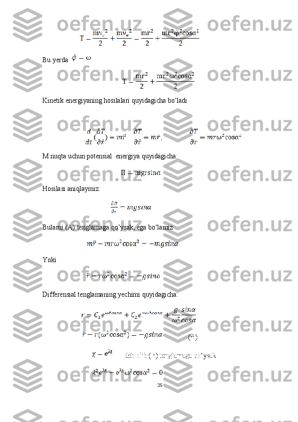                            
Bu yerda     
                                                          
Kinetik energiyaning hosilalari quyidagicha bo‘ladi
                               
M nuqta uchun potensial  energiya quyidagicha :
                                                         
Hosilasi aniqlaymiz:
                                      
Bularni (A) tenglamaga qo’ysak, ega bo‘lamiz
                                
Yoki 
                         
Differensial tenglamaning yechimi quyidagicha:
                            
                                   (B)
                                              deb olib (B) tenglamaga qo‘ysak 
                                    
35 