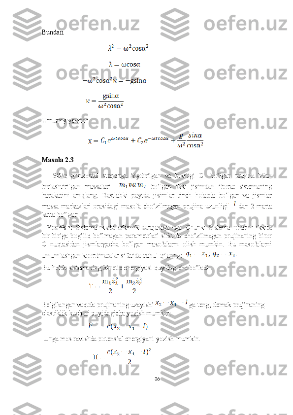 Bundan
                                                      
                                                       
                                 
                                    
Umumiy yechim 
                                      
Masala 2.3
      Silliq   gorizontal   sterjenga   kiydirilgan   va   bikrligi   C     bo‘lgan   prujina   bilan
birlashtirilgan   massalari       bo’lgan   ikki   jisimdan   iborat   sistemaning
harakatini   aniqlang.   Dastlabki   paytda   jisimlar   tinch   holatda   bo’lgan   va   jismlar
massa   markazlari   orasidagi   masofa   cho‘zilmagan   prujina   uzunligi   dan   2   marta
katta bo‘lgan.
    Yechish:   Sistema   ikkita   erkinlik  darajasiga   ega.   Chunki   Sistema   holatini   ikkita
bir-biriga   bog’liq   bo’lmagan   parametrlari   sifatida   cho’zilmagan   prujinaning   biror
C   nuqtasidan   jismlargacha   bo’lgan   masofalarni   olish   mumkin.   Bu   masofalarni
umumlashgan koordinatalar sifatida qabul qilamiz:  
Bu holda sistemaning kinetic energiyasi quyidagicha bo’ladi .
                                       
Belgilangan vaqtda prujinaning uzayishi   ga teng, demak prujinaning 
elastiklik kuchini quyidagicha yozish mumkin: 
                                      
 Unga mos ravishda potensial energiyani yozish mumkin.
                                          
36 